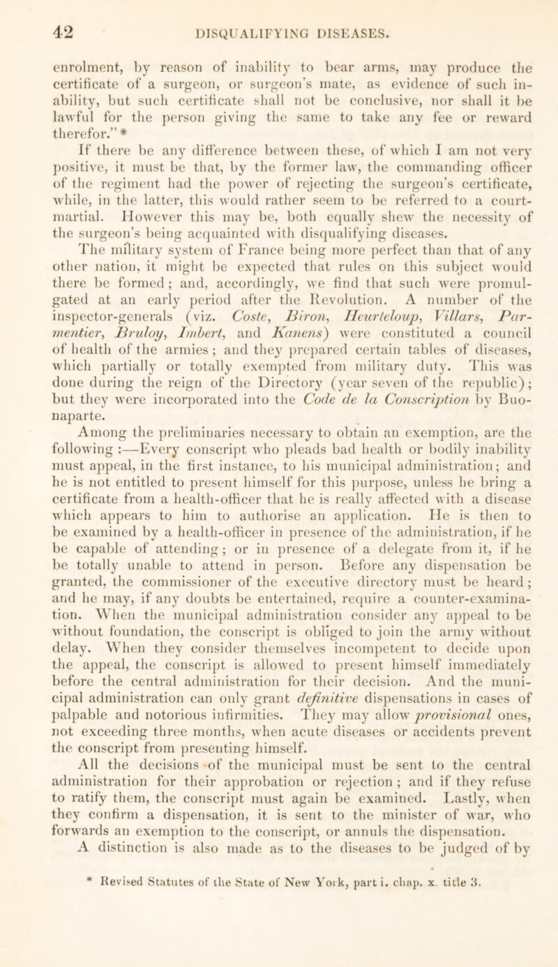 enrolment, by reason of inability to bear arms, may produce the certificate of a surgeon, or surgeon’s mate, as evidence of such in- ability, but such certificate shall not be conclusive, nor shall it be lawful for the person giving the same to take any fee or reward therefor.” * If there be any difference between these, of which I am not very positive, it must be that, by the former law, the commanding officer of the regiment had the power of rejecting the surgeon’s certificate, while, in the latter, this would rather seem to be referred to a court- martial. However this may be, both equally shew the necessity of the surgeon’s being acquainted with disqualifying diseases. The military system of France being more perfect than that of any other nation, it might be expected that rules on this subject would there be formed ; and, accordingly, we find that such were promul- gated at an early period after the Revolution. A number of the inspector-generals (viz. Coste, 13iron, Ileurteloup, Yillars, Par- mentier, Bruloy, Imbert, and Kanens) were constituted a council of health of the armies; and they prepared certain tables of diseases, which partially or totally exempted from military duty. This was done during the reign of the Directory (year seven of the republic); but they were incorporated into the Code de la Conscription by Buo- naparte. Among the preliminaries necessary to obtain an exemption, are the following :—Every conscript who pleads bad health or bodily inability must appeal, in the first instance, to his municipal administration; and he is not entitled to present himself for this purpose, unless he bring a certificate from a health-officer that he is really affected with a disease which appears to him to authorise an application. He is then to be examined by a health-officer in presence of the administration, if he be capable of attending ; or in presence of a delegate from it, if he be totally unable to attend in person. Before any dispensation be granted, the commissioner of the executive directory must be heard ; and he may, if any doubts be entertained, require a counter-examina- tion. When the municipal administration consider any appeal to be without foundation, the conscript is obliged to join the army without delay. When they consider themselves incompetent to decide upon the appeal, the conscript is allowed to present himself immediately before the central administration for their decision. And the muni- cipal administration can only grant definitive dispensations in cases of palpable and notorious infirmities. They may allow provisional ones, not exceeding three months, when acute diseases or accidents prevent the conscript from presenting himself. All the decisions of the municipal must be sent to the central administration for their approbation or rejection ; and if they refuse to ratify them, the conscript must again be examined. Lastly, when they confirm a dispensation, it is sent to the minister of war, who forwards an exemption to the conscript, or annuls the dispensation. A distinction is also made as to the diseases to be judged of by * Revised Statutes of the State of New York, part i. chap. x. title 3.
