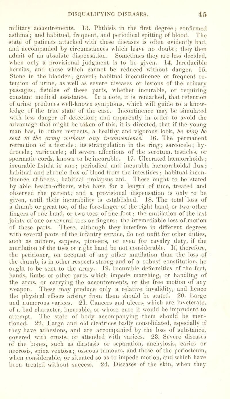 military accoutrements. 13. Phthisis in the first degree; confirmed asthma; and habitual, frequent, and periodical spitting of blood. The state of patients attacked with these diseases is often evidently bad, and accompanied by circumstances which leave no doubt; they then admit of an absolute dispensation. Sometimes they are less decided, when only a provisional judgment is to be given. 14. Irreducible hernias, and those which cannot be reduced without danger. 15. Stone in the bladder; gravel; habitual incontinence or frequent re- tention of urine, as well as severe diseases or lesions of the urinary passages; fistulas of these parts, whether incurable, or requiring constant medical assistance. In a note, it is remarked, that retention of urine produces well-known symptoms, which will guide to a know- ledge of the true state of the case. Incontinence may be simulated with less danger of detection; and apparently in order to avoid the advantage that might be taken of this, it is directed, that if the young man has, in other respects, a healthy and vigorous look, he may he sent to the army without any inconvenience. 16. The permanent retraction of a testicle ; its strangulation in the ring ; sarcocele; hy- drocele ; varicocele; all severe affections of the scrotum, testicles, or spermatic cords, known to be incurable. 17. Ulcerated haemorrhoids; incurable fistula in ano; periodical and incurable haemorrhoidal dux; habitual and chronic dux of blood from the intestines; habitual incon- tinence of faeces ; habitual prolapsus ani. These ought to be stated by able health-officers, who have for a length of time, treated and observed the patient; and a provisional dispensation is only to be given, until their incurability is established. 18. The total loss of a thumb or great toe, of the fore-dnger of the right hand, or two other dngers of one hand, or two toes of one foot; the mutilation of the last joints of one or several toes or dngers ; the irremediable loss of motion of these parts. These, although they interfere in different degrees with several parts of the infantry service, do not undt for other duties, such as miners, sappers, pioneers, or even for cavalry duty, if the mutilation of the toes or right hand be not considerable. If, therefore, the petitioner, on account of any other mutilation than the loss of the thumb, is in other respects strong and of a robust constitution, he ought to be sent to the army. 19. Incurable deformities of the feet, hands, limbs or other parts, which impede marching, or handling of the arms, or carrying the accoutrements, or the free motion of any weapon. These may produce only a relative invalidity, and hence the physical effects arising from them should be stated. 20. Large and numerous varices. 21. Cancers and ulcers, which are inveterate, of a bad character, incurable, or whose cure it would be imprudent to attempt. The state of body accompanying them should be men- tioned. 22. Large and old cicatrices badly consolidated, especially if they have adhesions, and are accompanied by the loss of substance, covered with crusts, or attended with varices. 23. Severe diseases of the bones, such as diastasis or separation, anchylosis, caries or necrosis, spina ventosa; osseous tumours, and those of the periosteum, when considerable, or situated so as to impede motion, and which have been treated without success. 24. Diseases of the skin, when they