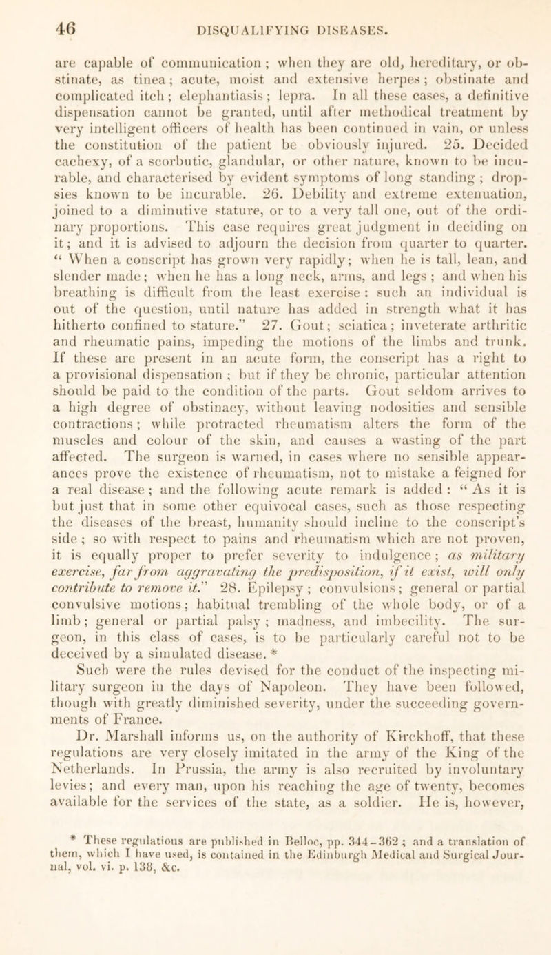 are capable of communication ; when they are old, hereditary, or ob- stinate, as tinea; acute, moist and extensive herpes; obstinate and complicated itch; elephantiasis; lepra. In all these cases, a definitive dispensation cannot be granted, until after methodical treatment by very intelligent officers of health has been continued in vain, or unless the constitution of the patient be obviously injured. 25. Decided cachexy, of a scorbutic, glandular, or other nature, known to be incu- rable, and characterised by evident symptoms of long standing ; drop- sies known to be incurable. 26. Debility and extreme extenuation, joined to a diminutive stature, or to a very tall one, out of the ordi- nary proportions. This case requires great judgment in deciding on it; and it is advised to adjourn the decision from quarter to quarter. “ When a conscript has grown very rapidly; when he is tall, lean, and slender made; when lie has a long neck, arms, and legs ; anti when his breathing is difficult from the least exercise : such an individual is out of the question, until nature has added in strength what it has hitherto confined to stature.” 27. Gout; sciatica; inveterate arthritic and rheumatic pains, impeding the motions of the limbs and trunk. If these are present in an acute form, the conscript has a right to a provisional dispensation ; but if they be chronic, particular attention should be paid to the condition of the parts. Gout seldom arrives to a high degree of obstinacy, without leaving nodosities and sensible contractions; while protracted rheumatism alters the form of the muscles and colour of the skin, and causes a wasting of the part affected. The surgeon is warned, in cases where no sensible appear- ances prove the existence of rheumatism, not to mistake a feigned for a real disease ; and the following acute remark is added : “ As it is but just that in some other equivocal cases, such as those respecting the diseases of the breast, humanity should incline to the conscript’s side ; so with respect to pains and rheumatism which are not proven, it is equally proper to prefer severity to indulgence; as military exercise, far from aggravating the predisposition, if it exist, will only contribute to remove it.'' 28. Epilepsy; convulsions; general or partial convulsive motions; habitual trembling of the whole body, or of a limb; general or partial palsy ; madness, and imbecility. The sur- geon, in this class of cases, is to be particularly careful not to be deceived by a simulated disease. * Such were the rules devised for the conduct of the inspecting mi- litary surgeon in the days of Napoleon. They have been followed, though with greatly diminished severity, under the succeeding govern- ments of France. Dr. Marshall informs us, on the authority of Kirckhoff, that these regulations are very closely imitated in the army of the King of the Netherlands. In Prussia, the army is also recruited by involuntary levies; and every man, upon his reaching the age of twenty, becomes available for the services of the state, as a soldier. lie is, however, * These regulations are published in Belloc, pp. 344-362 ; and a translation of them, which I have used, is contained in the Edinburgh Medical and Surgical Jour- nal, vol. vi. p. 138, &c.