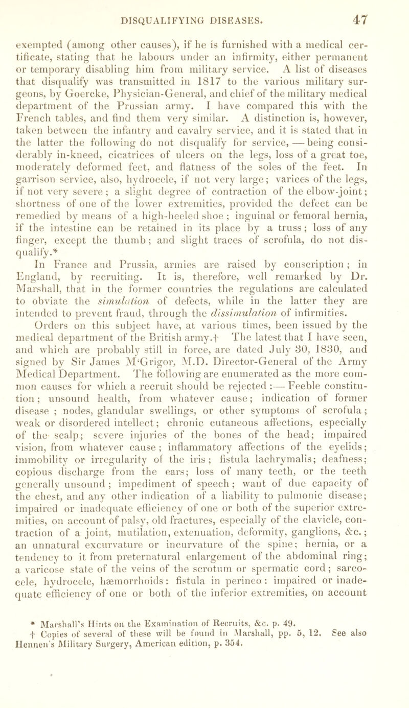 exempted (among other causes), if he is furnished with a medical cer- tificate, stating that he labours under an infirmity, either permanent or temporary disabling him from military service. A list of diseases that disqualify was transmitted in 1817 to the various military sur- geons, by Goercke, Physician-General, and chief of the military medical department of the Prussian army. 1 have compared this with the French tables, and find them very similar. A distinction is, however, taken between the infantry and cavalry service, and it is stated that in the latter the following do not disqualify for service,—being consi- derably in-kneed, cicatrices of ulcers on the legs, loss of a great toe, moderately deformed feet, and flatness of the soles of the feet. In garrison service, also, hydrocele, if not very large; varices of the legs, if not very severe; a slight degree of contraction of the elbow-joint; shortness of one of the lower extremities, provided the defect can be remedied by means of a high-heeled shoe ; inguinal or femoral hernia, if the intestine can be retained in its place by a truss; loss of any finger, except the thumb; and slight traces of scrofula, do not dis- qualify.* In France and Prussia, armies are raised by conscription ; in England, by recruiting. It is, therefore, well remarked by Dr. Marshall, that in the former countries the regulations are calculated to obviate the simulation of defects, while in the latter they are intended to prevent fraud, through the dissimulation of infirmities. Orders on this subject have, at various times, been issued by the medical department of the British army.f The latest that I have seen, and which are probably still in force, are dated July 80, 1830, and signed by Sir James M‘Grigor, M.D. Director-General of the Army Medical Department. The following are enumerated as the more com- mon causes for which a recruit should be rejected :— Feeble constitu- tion ; unsound health, from whatever cause; indication of former disease ; nodes, glandular swellings, or other symptoms of scrofula; weak or disordered intellect; chronic cutaneous affections, especially of the scalp; severe injuries of the bones of the head; impaired vision, from whatever cause; inflammatory affections of the eyelids; immobility or irregularity of the iris; fistula lachrymalis; deafness; copious discharge from the ears; loss of many teeth, or the teeth generally unsound ; impediment of speech ; want of due capacity of the chest, and any other indication of a liability to pulmonic disease; impaired or inadequate efficiency of one or both of the superior extre- mities, on account of palsy, old fractures, especially of the clavicle, con- traction of a joint, mutilation, extenuation, deformity, ganglions, &c.; an unnatural excurvature or incurvature of the spine; hernia, or a tendency to it from preternatural enlargement of the abdominal ring; a varicose state of the veins of the scrotum or spermatic cord; sarco- cele, hydrocele, haemorrhoids: fistula in perineo : impaired or inade- quate efficiency of one or both of the inferior extremities, on account * Marshall’s Hints on the Examination of Recruits, &c. p. 49. f Copies of several of these will be found in Marshall, pp. 5, 12. See also Hennen’s Military Surgery, American edition, p. 354.