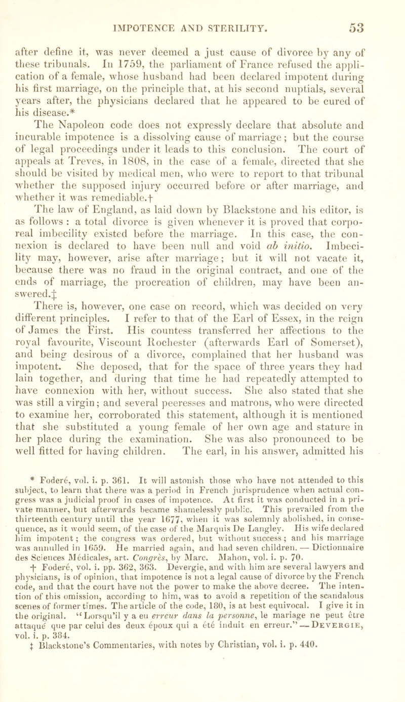 after define it, was never deemed a just cause of divorce by any of these tribunals. In 1759, the parliament of France refused the appli- cation of a female, whose husband had been declared impotent during his first marriage, on the principle that, at his second nuptials, several years after, the physicians declared that he appeared to be cured of his disease.* The Napoleon code does not expressly declare that absolute and incurable impotence is a dissolving cause of marriage; but the course of legal proceedings under it leads to this conclusion. The court of appeals at. Treves, in 1808, in the case of a female, directed that she should be visited by medical men, who were to report to that tribunal whether the supposed injury occurred before or after marriage, and whether it was remediable.f The law of England, as laid down by Blackstone and his editor, is as follows : a total divorce is given whenever it is proved that corpo- real imbecility existed before the marriage. In this case, the con- nexion is declared to have been null and void ah initio. Imbeci- lity may, however, arise after marriage; but it will not vacate it, because there was no fraud in the original contract, and one of the ends of marriage, the procreation of children, may have been an- swered.^ There is, however, one case on record, which was decided on very different principles. I refer to that of the Earl of Essex, in the reign of James the First. His countess transferred her affections to the royal favourite, Viscount Rochester (afterwards Earl of Somerset), and being desirous of a divorce, complained that her husband was impotent. She deposed, that for the space of three years they had lain together, and during that time he had repeatedly attempted to have connexion with her, without success. She also stated that she wras still a virgin; and several peeresses and matrons, who were directed to examine her, corroborated this statement, although it is mentioned that she substituted a young female of her own age and stature in her place during the examination. She was also pronounced to be W'ell fitted for having children. The earl, in his answer, admitted his * Fodere, vol. i. p. 361. It will astonish those who have not attended to this subject, to learn that there was a period in French jurisprudence when actual con- gress was a judicial proof in cases of impotence. At first it was conducted in a pri- vate manner, but afterwards became shamelessly public. This prevailed from the thirteenth century until the year 1G77^ when it was solemnly abolished, in conse- quence, as it would seem, of the case of the Marquis De Langley. His wife declared him impotent; the congress was ordered, but without success; and his marriage was annulled in 1659. He married again, and had seven children. — Dictionnaire des Sciences Medicales, art. Congres, by Marc. Mahon, vol. i. p. 70. ■f Fodere, vol. i. pp. 362, 363. Devergie, and with him are several lawyers and physicians, is of opinion, that impotence is not a legal cause of divorce by the French code, and that the court have not the power to make the above decree. The inten- tion of this omission, according to him, was to avoid a repetition of the scandalous scenes of former times. The article of the code, 180, is at best equivocal. I give it in the original. “Lorsqu’il y a eu erreur dans la personne, le mariage ne peut etre attaque que par celui des deux bpoux qui a ete induit en erreur.”—.Devergie, vol. i. p. 384. $ Blackstone’s Commentaries, with notes by Christian, vol. i. p. 440.