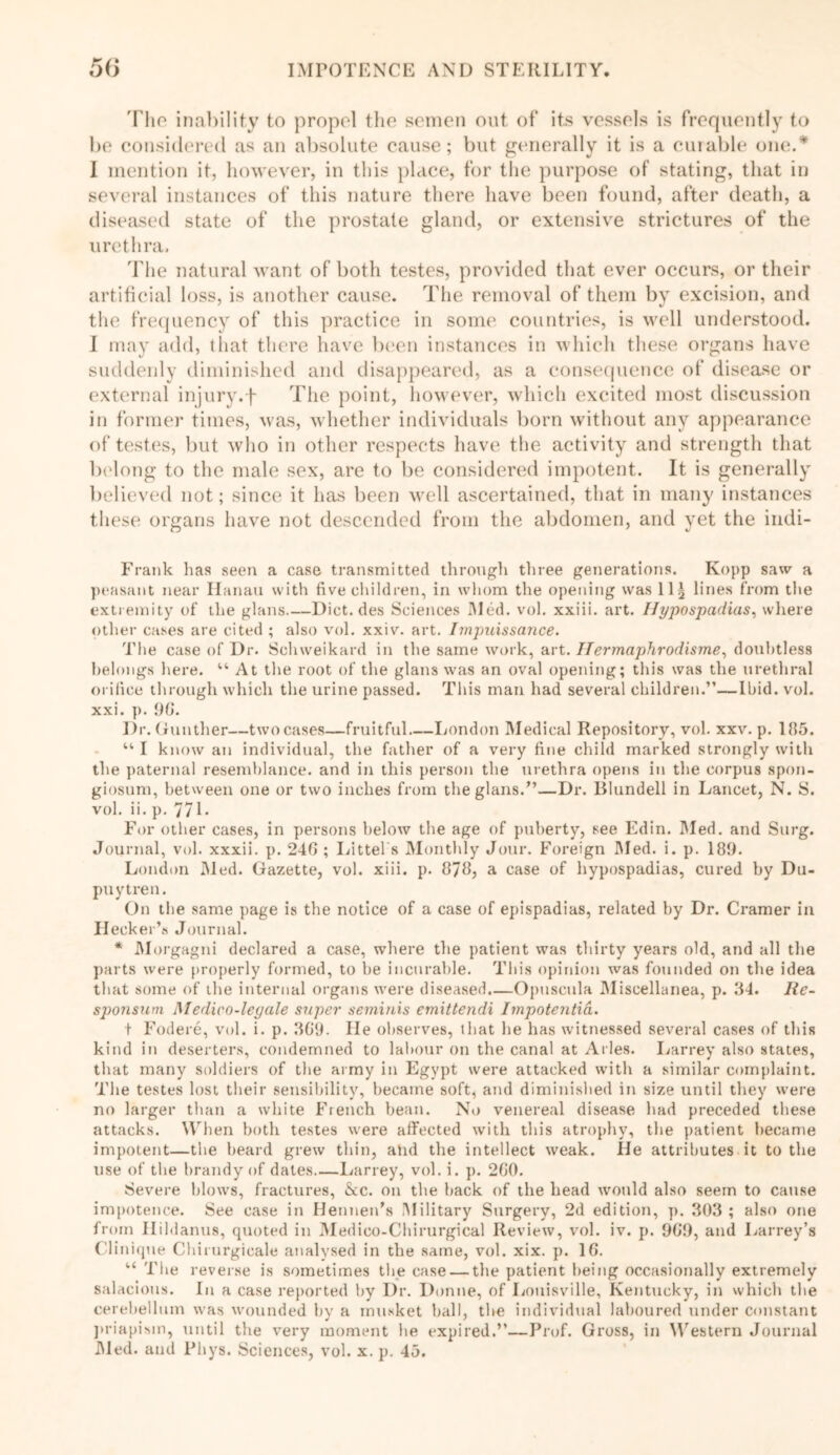 'Pho inability to propel the semen out of its vessels is frequently to be considered as an absolute cause; but generally it is a curable one.* 1 mention it, however, in this place, for the purpose of stating, that in several instances of this nature there have been found, after death, a diseased state of the prostate gland, or extensive strictures of the urethra. The natural want of both testes, provided that ever occurs, or their artificial loss, is another cause. The removal of them by excision, and the frequency of this practice in some countries, is well understood. I may add, that there have been instances in which these organs have suddenly diminished and disappeared, as a consequence of disease or external injury.f The point, however, which excited most discussion in former times, was, whether individuals born without any appearance of testes, but who in other respects have the activity and strength that belong to the male sex, are to be considered impotent. It is generally believed not; since it has been well ascertained, that in many instances these organs have not descended from the abdomen, and yet the indi- Frank has seen a case transmitted through three generations. Kopp saw a peasant near Hanau with five children, in whom the opening was 11^ lines from the extremity of the glans Dict.des Sciences I\Ied. vol. xxiii. art. Hypospadias, where other cases are cited ; also vol. xxiv. art. Impuissance. The case of Dr. Schweikard in the same work, art. IIermaphrodisme, doubtless belongs here. “ At the root of the glans was an oval opening; this was the urethral orifice through which the urine passed. This man had several children.”—Ibid. vol. xxi. p. 90. Dr. Gunther—two cases—fruitful London Medical Repository, vol. xxv. p. 185. “ I know an individual, the father of a very fine child marked strongly with the paternal resemblance, and in this person the urethra opens in the corpus spon- giosum, between one or two inches from the glans.”—Dr. Blundell in Lancet, N. S. vol. ii. p. 771. For other cases, in persons below the age of puberty, see Edin. Med. and Surg. Journal, vol. xxxii. p. 24G ; Littel s Monthly Jour. Foreign Med. i. p. 189. London Med. Gazette, vol. xiii. p. 878, a case of hypospadias, cured by Du- puytren. On the same page is the notice of a case of epispadias, related by Dr. Cramer in Decker’s Journal. * Morgagni declared a case, where the patient was thirty years old, and all the parts were properly formed, to be incurable. This opinion was founded on the idea that some of the internal organs were diseased.—Opuseula Miscellanea, p. 34. Re- sponsum Medico-leyale super seminis emittendi Impotentid. t Fodere, vol. i. p. 3G9. lie observes, that he has witnessed several cases of this kind in deserters, condemned to labour on the canal at Arles. Larrey also states, that many soldiers of the army in Egypt were attacked with a similar complaint. The testes lost their sensibility, became soft, and diminished in size until they were no larger than a white French bean. No venereal disease had preceded these attacks. When both testes were affected with this atrophy, the patient became impotent—the beard grew thin, and the intellect weak. He attributes it to the use of the brandy of dates Larrey, vol. i. p. 2G0. Severe blows, fractures, &cc. on the back of the head would also seem to cause impotence. See case in Hennen’s .Military Surgery, 2d edition, p. 303 ; also one from Hildanus, quoted in Medico-Chirurgical Review, vol. iv. p. 9G9, and Larrey’s Clinique Cbirurgicale analysed in the same, vol. xix. p. 1G. u The reverse is sometimes the case — the patient being occasionally extremely salacious. In a case reported by Dr. Donne, of Louisville, Kentucky, in which the cerebellum was wounded by a musket ball, the individual laboured under constant priapism, until the very moment lie expired.”—Prof. Gross, in Western Journal Med. and Phys. Sciences, vol. x. p. 45.