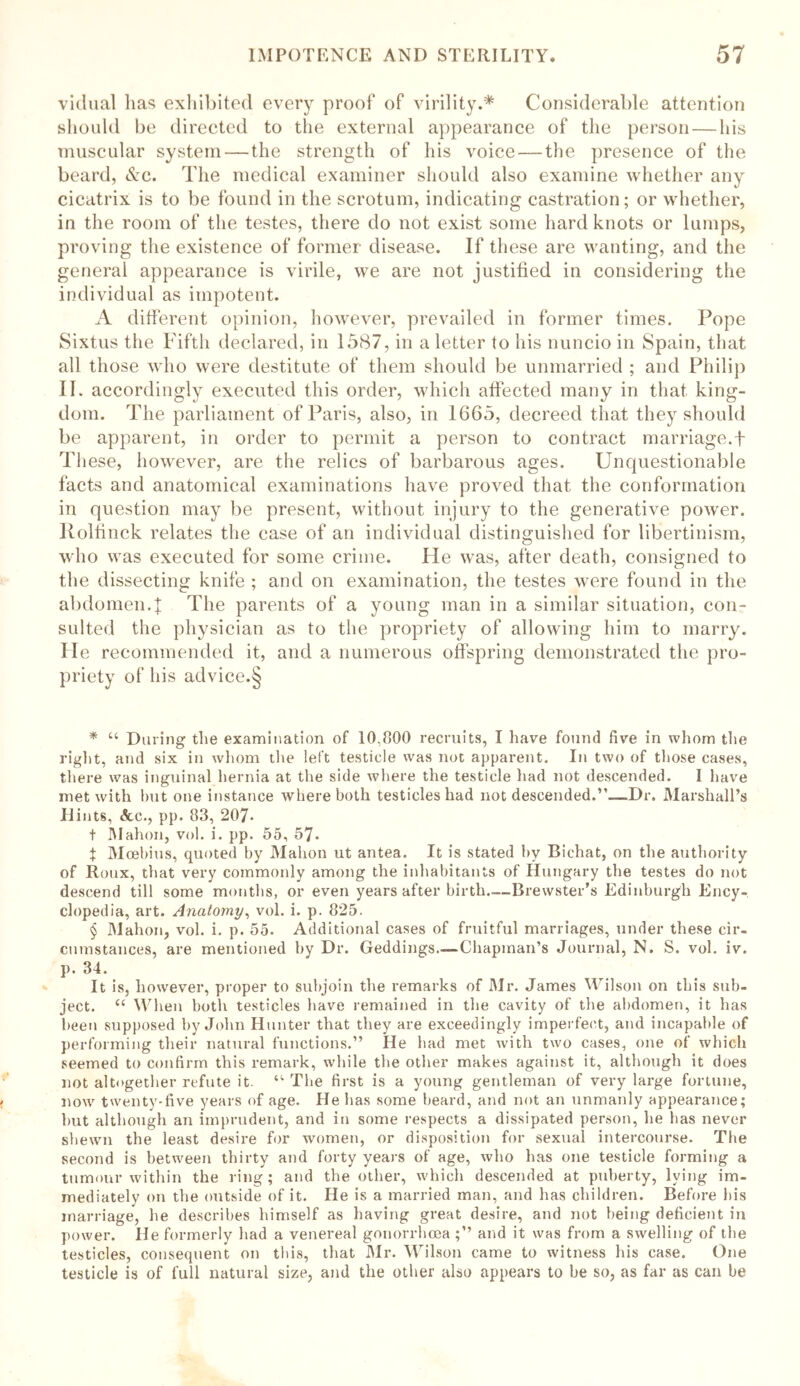 vidual lias exhibited every proof of virility.* * * § Considerable attention should be directed to the external appearance of the person — his muscular system — the strength of his voice — the presence of the beard, &c. The medical examiner should also examine whether any cicatrix is to be found in the scrotum, indicating castration; or whether, in the room of the testes, there do not exist some hard knots or lumps, proving the existence of former disease. If these are wanting, and the general appearance is virile, we are not justified in considering the individual as impotent. A different opinion, however, prevailed in former times. Pope Sixtus the Fifth declared, in 1587, in a letter to his nuncio in Spain, that all those who were destitute of them should be unmarried ; and Philip II. accordingly executed this order, which affected many in that king- dom. The parliament of Paris, also, in 1665, decreed that they should be apparent, in order to permit a person to contract marriage.f These, however, are the relics of barbarous ages. Unquestionable facts and anatomical examinations have proved that the conformation in question may be present, without injury to the generative power. Rolfinck relates the case of an individual distinguished for libertinism, who was executed for some crime. He was, after death, consigned to the dissecting knife ; and on examination, the testes were found in the abdomen.! The parents of a young man in a similar situation, con- sulted the physician as to the propriety of allowing him to marry. He recommended it, and a numerous offspring demonstrated the pro- priety of his advice.§ * “ During the examination of 10,800 recruits, I have found five in whom the right, and six in whom the left testicle was not apparent. In two of those cases, there was inguinal hernia at the side where the testicle had not descended. I have met with hut one instance where both testicles had not descended.Dr. Marshall’s Hints, &c., pp. 83, 207- t Mahon, vol. i. pp. 55, 57- t Moebius, quoted by Mahon ut an tea. It is stated by Bichat, on the authority of Roux, that very commonly among the inhabitants of Hungary the testes do not descend till some months, or even years after birth—Brewster’s Edinburgh Ency- clopedia, art. Anatomy, vol. i. p. 825. § Mahon, vol. i. p. 55. Additional cases of fruitful marriages, under these cir- cumstances, are mentioned by Dr. Geddings—Chapman’s Journal, N. S. vol. iv. p. 34. It is, however, proper to subjoin the remarks of Mr. James Wilson on this sub- ject. u When both testicles have remained in the cavity of the abdomen, it has been supposed by John Hunter that they are exceedingly imperfect, and incapable of performing their natural functions.” He had met with two cases, one of which seemed to confirm this remark, while the other makes against it, although it does not altogether refute it. “ The first is a young gentleman of very large fortune, now twenty-five years of age. He has some beard, and not an unmanly appearance; hut although an imprudent, and in some respects a dissipated person, he has never shewn the least desire for women, or disposition for sexual intercourse. The second is between thirty and forty years of age, who has one testicle forming a tumour within the ring; and the other, which descended at puberty, lying im- mediately on the outside of it. He is a married man, and has children. Before his marriage, he describes himself as having great desire, and not being deficient in power. He formerly had a venereal gonorrhoea ;” and it was from a swelling of the testicles, consequent on this, that Mr. Wilson came to witness his case. One testicle is of full natural size, and the other also appears to be so, as far as can be