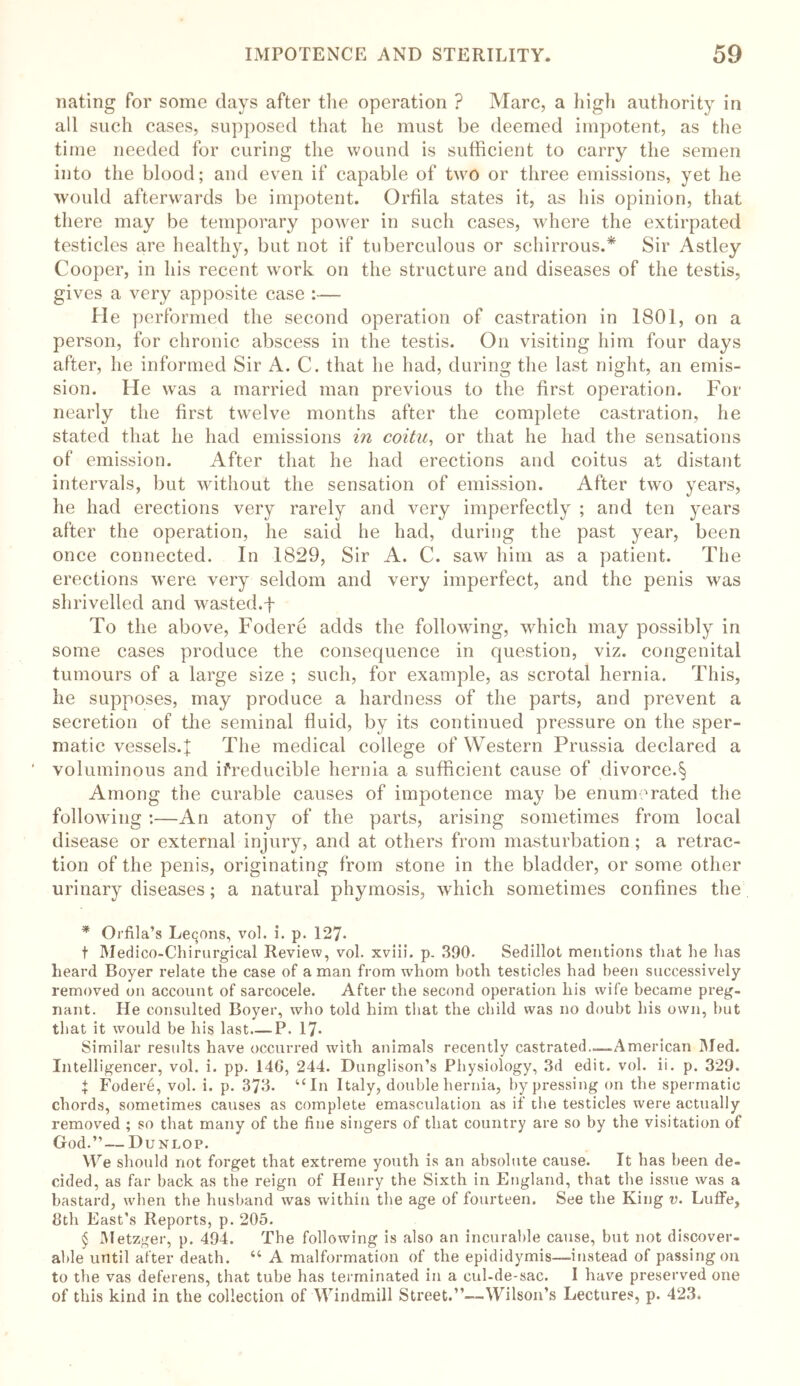 nating for some days after the operation ? Marc, a high authority in all such cases, supposed that he must be deemed impotent, as the time needed for curing the wound is sufficient to carry the semen into the blood; and even if capable of two or three emissions, yet he would afterwards be impotent. Orfila states it, as his opinion, that there may be temporary power in such cases, where the extirpated testicles are healthy, but not if tuberculous or schirrous.* * * § Sir Astley Cooper, in his recent wrork on the structure and diseases of the testis, gives a very apposite case :— He performed the second operation of castration in 1801, on a person, for chronic abscess in the testis. On visiting him four days after, he informed Sir A. C. that he had, during the last night, an emis- sion. He was a married man previous to the first operation. For nearly the first twelve months after the complete castration, he stated that he had emissions in coitu, or that he had the sensations of emission. After that he had erections and coitus at distant intervals, but without the sensation of emission. After two years, he had erections very rarely and very imperfectly ; and ten years after the operation, he said he had, during the past year, been once connected. In 1829, Sir A. C. saw him as a patient. The erections were very seldom and very imperfect, and the penis was shrivelled and wasted.f To the above, Fodere adds the following, which may possibly in some cases produce the consequence in question, viz. congenital tumours of a large size ; such, for example, as scrotal hernia. This, he supposes, may produce a hardness of the parts, and prevent a secretion of the seminal fluid, by its continued pressure on the sper- matic vessels.f; The medical college of Western Prussia declared a voluminous and ifreducible hernia a sufficient cause of divorce.§ Among the curable causes of impotence may be enumerated the following :—An atony of the parts, arising sometimes from local disease or external injury, and at others from masturbation; a retrac- tion of the penis, originating from stone in the bladder, or some other urinary diseases; a natural phymosis, which sometimes confines the * Orfila’s Leqons, vol. i. p. 127. t Medico-Chirurgical Review, vol. xviii. p. 390. Sedillot mentions that he has heard Boyer relate the case of a man from whom both testicles had been successively removed on account of sarcocele. After the second operation his wife became preg- nant. He consulted Boyer, who told him that the child was no doubt his own, but that it would be his last P. 17* Similar results have occurred with animals recently castrated.—-American Med. Intelligencer, vol. i. pp. 14G, 244. Dunglison’s Physiology, 3d edit. vol. ii. p. 329. J Fodere, vol. i. p. 373. “In Italy, double hernia, by pressing on the spermatic chords, sometimes causes as complete emasculation as if the testicles were actually removed ; so that many of the fine singers of that country are so by the visitation of God.”— Dunlop. We should not forget that extreme youth is an absolute cause. It has been de- cided, as far back as the reign of Henry the Sixth in England, that the issue was a bastard, when the husband was within the age of fourteen. See the King v. Luffe, 8th East’s Reports, p. 205. § Metzger, p. 494. The following is also an incurable cause, but not discover- able until after death. “ A malformation of the epididymis—instead of passing on to the vas deferens, that tube has terminated in a cul-de-sac. I have preserved one of this kind in the collection of Windmill Street.”—Wilson’s Lectures, p. 423.