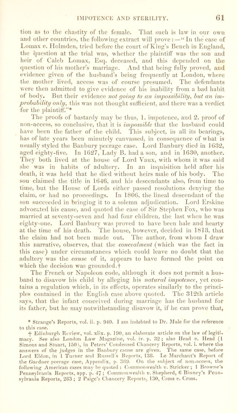 lion as to the chastity oF the female. That such is law in our own and other countries, the following extract will prove:—“In the case of Lomax v. Holmden, tried before the court of King’s Bench in England, the question at the trial was, whether the plaintiff was the son and heir of Caleb Lomax, Esq. deceased, and this depended on the question of his mother’s marriage. And that being fully proved, and evidence given of the husband’s being frequently at London, where the mother lived, access was of course presumed. The defendants were then admitted to give evidence of his inability from a bad habit of body. But their evidence not going to an impossibility, but an im- probability only, this was not thought sufficient, and there was a verdict for the plaintiff.”* The proofs of bastardy may be thus, 1. impotence, and 2. proof of non-access, so conclusive, that it is impossible that the husband could have been the father of the child. This subject, in all its bearings, has of late years been minutely canvassed, in consequence of what is usually styled the Banbury peerage case. Lord Banbury died in 1632, aged eighty-five. In 1627, Lady B. had a son, and in 1630, another. They both lived at the house of Lord Vaux, with whom it was said she was in habits of adultery. In an inquisition held after his death, it was held that he died without heirs male of his body. The son claimed the title in 1646, and his descendants also, from time to time, but the House of Lords either passed resolutions denying the claim, or had no proceedings. In 1806, the lineal descendant of the son succeeded in bringing it to a solemn adjudication. Lord Erskine advocated his cause, and quoted the case of Sir Stephen Fox, who was married at seventy-seven and had four children, the last when he was eighty-one. Lord Banbury was proved to have been hale and hearty at the time of his death. The house, however, decided in 1813, that the claim had not been made out. The author, from whom I draw this narrative, observes, that the concealment (which was the fact in this case) under circumstances which could leave no doubt that the adultery was the cause of it, appears to have formed the point on which the decision was grounded.f The French or Napoleon code, although it does not permit a hus- band to disavow his child by alleging his natural impotence, yet con- tains a regulation which, in its effects, operates similarly to the princi- ples contained in the English case above quoted. The 312th article says, that the infant conceived during marriage has the husband for its father, but he may notwithstanding disavow it, if he can prove that, * Strange’s Reports, vol. ii. p. 940. I am indebted to Dr. Male for the reference to tlii s case. ■f Edinburgh Review, vol. xlix. p. 190, an elaborate article on the law of legiti- macy. See also London Law Magazine, vol. iv. p. 32 ; also Head v. Head (I Simons and Stuart, 150), in Peters’ Condensed Chancery Reports, vol. i. where the answers of the judges in the Banbury cause are given. The same case, before Lord Eldon, in 1 Turner and Russell's Reports, 138. Le Marchant’s Report of the Gardner peerage case, Appendix, p. 389. On the subject of non-access, the following American cases may be quoted : Common wealth v. Strieker; 1 Browne’s Pennsylvania Reports, app. p. 47 ; Commonwealth v. Shepherd, 8 Binney’s Penn- sylvania Reports, 283 ; 2 Paige’s Chancery Reports, 130, Cross v. Cross.