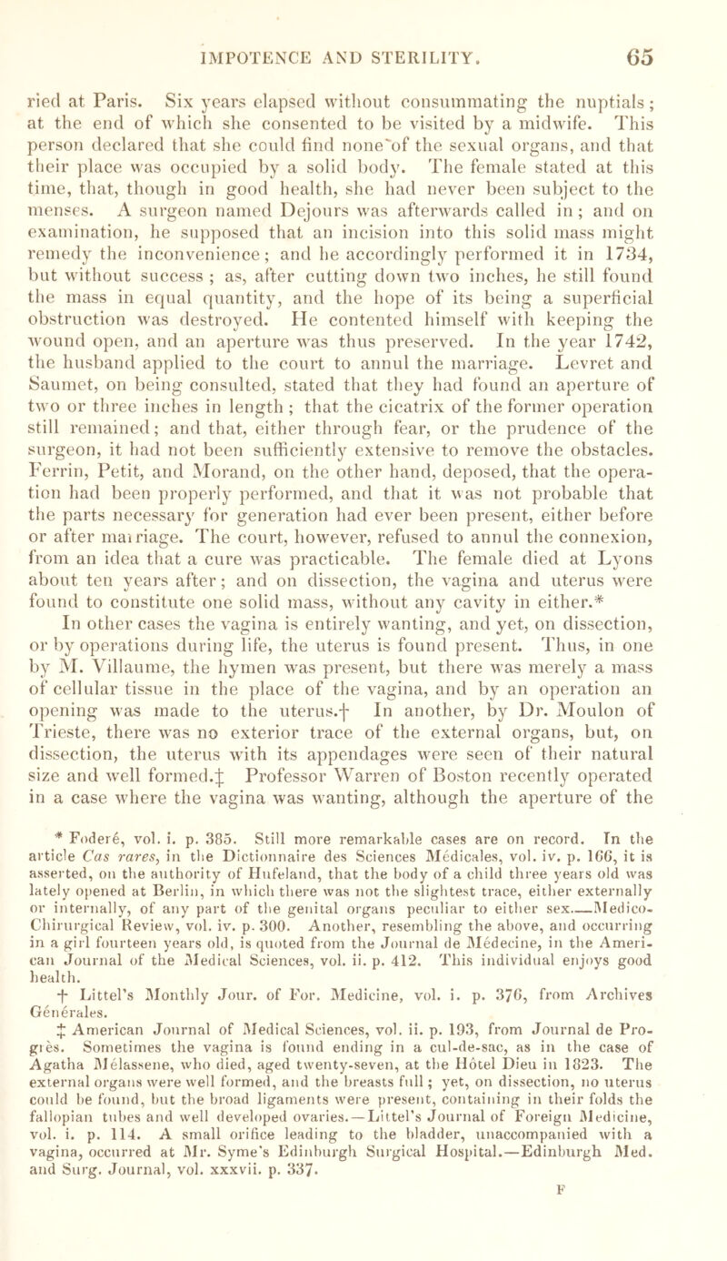 ried at Paris. Six years elapsed without consummating the nuptials; at the end of which she consented to be visited by a midwife. This person declared that she could find none'of the sexual organs, and that their place was occupied by a solid body. The female stated at this time, that, though in good health, she had never been subject to the menses. A surgeon named Dejours was afterwards called in ; and on examination, he supposed that an incision into this solid mass might remedy the inconvenience; and he accordingly performed it in 1734, but without success ; as, after cutting down two inches, he still found the mass in equal quantity, and the hope of its being a superficial obstruction was destroyed. He contented himself with keeping the wound open, and an aperture was thus preserved. In the year 1742, the husband applied to the court to annul the marriage. Levret and Saumet, on being consulted, stated that they had found an aperture of two or three inches in length ; that the cicatrix of the former operation still remained; and that, either through fear, or the prudence of the surgeon, it had not been sufficiently extensive to remove the obstacles. Perrin, Petit, and Morand, on the other hand, deposed, that the opera- tion had been properly performed, and that it was not probable that the parts necessary for generation had ever been present, either before or after mairiage. The court, however, refused to annul the connexion, from an idea that a cure was practicable. The female died at Lyons about ten years after; and on dissection, the vagina and uterus were found to constitute one solid mass, without any cavity in either.* In other cases the vagina is entirely wanting, and yet, on dissection, or by operations during life, the uterus is found present. Thus, in one by M. Villaume, the hymen was present, but there was merely a mass of cellular tissue in the place of the vagina, and by an operation an opening was made to the uterus.f In another, by Dr. Moulon of Trieste, there was no exterior trace of the external organs, but, on dissection, the uterus with its appendages were seen of their natural size and well formed.£ Professor Warren of Boston recently operated in a case where the vagina was wanting, although the aperture of the * Fodere, vol. i. p. 385. Still more remarkable cases are on record. In the article Cas rares, in the Dictionnaire des Sciences Medicales, vol. iv. p. 166, it is asserted, on the authority of Hufeland, that the body of a child three years old was lately opened at Berlin, in which there was not the slightest trace, either externally or internally, of any part of the genital organs peculiar to either sex—Medico- Chirurgical Review, vol. iv. p. 300. Another, resembling the above, and occurring in a girl fourteen years old, is quoted from the Journal de Medecine, in the Ameri- can Journal of the Medical Sciences, vol. ii. p. 412. This individual enjoys good health. *f- Littel’s Monthly Jour, of For. Medicine, vol. i. p. 376, from Archives Generales. £ American Journal of Medical Sciences, vol. ii. p. 193, from Journal de Pro- gies. Sometimes the vagina is found ending in a cul-de-sac, as in the case of Agatha Melassene, who died, aged twenty-seven, at the Hotel Dieu in 1823. The external organs were well formed, and the breasts full; yet, on dissection, no uterus could he found, but the broad ligaments were present, containing in their folds the fallopian tubes and well developed ovaries. — LitteRs Journal of Foreign Medicine, vol. i. p. 114. A small orifice leading to the bladder, unaccompanied with a vagina, occurred at Mr. Syme’s Edinburgh Surgical Hospital.—Edinburgh Med. and Surg. Journal, vol. xxxvii. p. 337* F