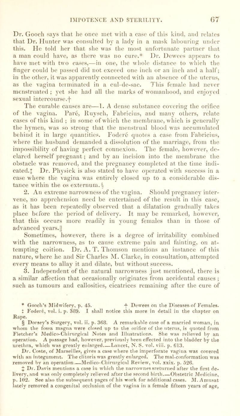 Dr. Gooch says that he once met with a case of this kind, and relates that Dr. Hunter was consulted by a lady in a mask labouring under this. He told her that she was the most unfortunate partner that a man could have, as there was no cure.* * * § Dr. Dewees appears to have met with two cases,—in one, the whole distance to which the finger could be passed did not exceed one inch or an inch and a half; in the other, it was apparently connected with an absence of the uterus, as the vagina terminated in a cul-de-sac. This female had never menstruated ; yet she had all the marks of womanhood, and enjoyed sexual intercourse.'}* The curable causes are—1. A dense substance covering the orifice of the vagina. Fare, Ruysch, Fabricius, and many others, relate cases of this kind ; in some of which the membrane, which is generally the hymen, was so strong that the menstrual blood was accumulated behind it in large quantities. Fodere quotes a case from Fabricius, where the husband demanded a dissolution of the marriage, from the impossibility of having perfect connexion. The female, however, de- clared herself pregnant; and by an incision into the membrane the obstacle was removed, and the pregnancy completed at the time indi- cated.! Dr. Physick is also stated to have operated with success in a case where the vagina was entirely closed up to a considerable dis- tance within the os externum A 2. An extreme narrowness of the vagina. Should pregnancy inter- vene, no apprehension need be entertained of the result in this case, as it has been repeatedly observed that a dilatation gradually takes place before the period of delivery. It may be remarked, however, that this occurs more readily in young females than in those of advanced years.|J Sometimes, however, there is a degree of irritability combined with the narrowness, as to cause extreme pain and fainting, on at- tempting coition. Dr. A. T. Thomson mentions an instance of this nature, where he and Sir Charles M. Clarke, in consultation, attempted every means to allay it and dilate, but without success. 3. Independent of the natural narrowness just mentioned, there is a similar affection that occasionally originates from accidental causes ; such as tumours and callosities, cicatrices remaining after the cure of * Gooch’s Midwifery, p. 45. -f- Dewees on the Diseasesmf Females. i Foder6, vol. i. p. 389. I shall notice this more in detail in the chapter on Rape. § Dorsey’s Surgery, vol. ii. p. 368. A remarkable case of a married woman, in whom the fossa magna were closed up to the orifice of the uterus, is quoted from Fletcher’s Medico-Chirurgical Notes and Illustrations. She was relieved by an operation. A passage had, however, previously been effected into the bladder by the urethra, which was greatly enlarged.—Lancet, N. S. vol. viii. p. 613. Dr. Coste, of Marseilles, gives a case where the imperforate vagina was covered with an integument. The clitoris was greatly enlarged. The mal-conformation wa3 removed by an operation..—Medico-Chirurgical Review, vol. xxix. p. 526. £ Dr. Davis mentions a case in which the narrownes sreturned after the first de- livery, and was only completely relieved after the second birth Obstetric Medicine, p. 102. See also the subsequent pages of his work for additional cases. M. Amusat lately removed a congenital occlusion of the vagina in a female fifteen years of age,