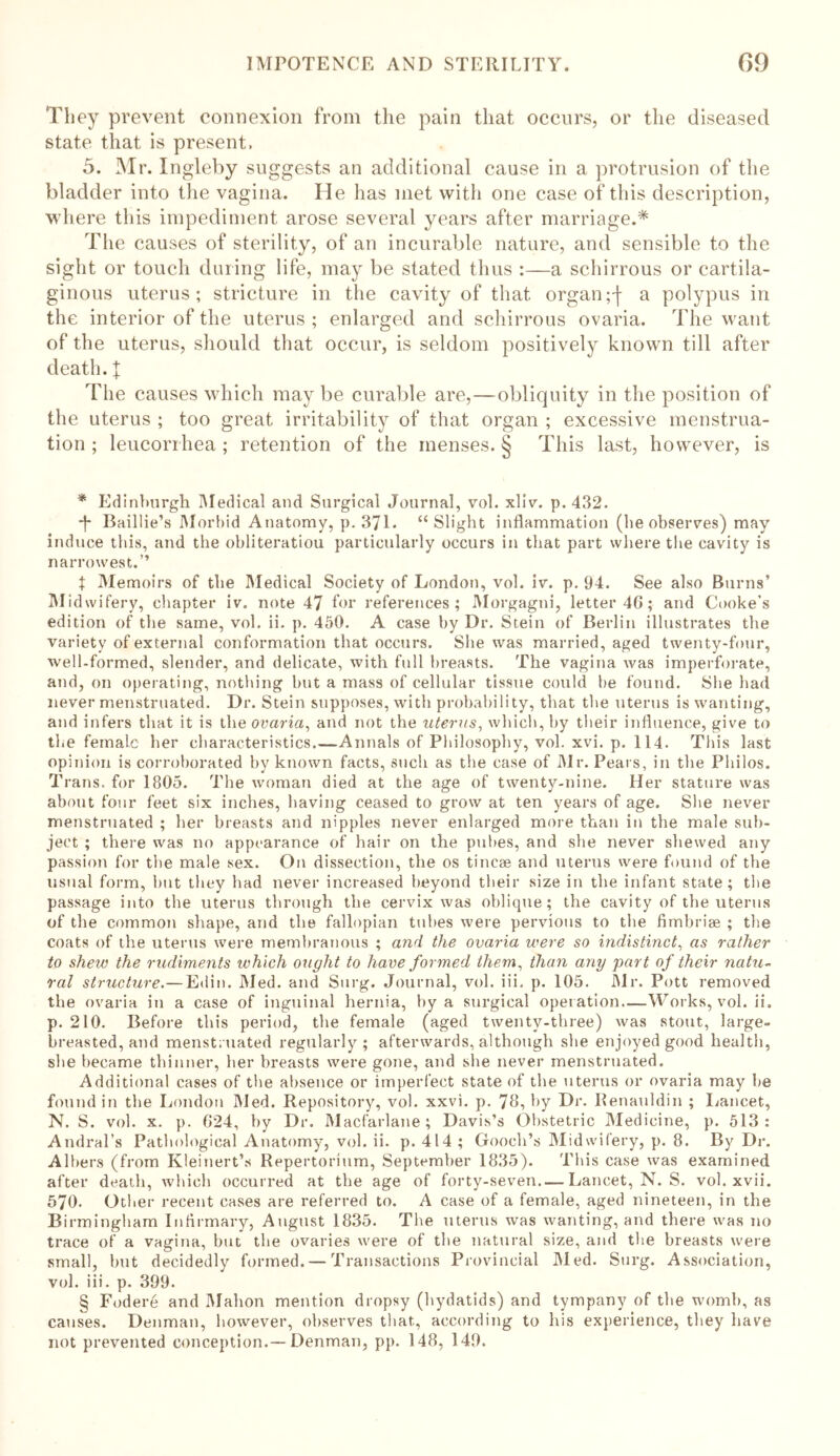 They prevent connexion from the pain that occurs, or the diseased state that is present. 5. Mr. Ingleby suggests an additional cause in a protrusion of the bladder into the vagina. He has met with one case of this description, where this impediment arose several years after marriage.* The causes of sterility, of an incurable nature, and sensible to the sight or touch during life, may be stated thus :—a schirrous or cartila- ginous uterus; stricture in the cavity of that organa polypus in the interior of the uterus ; enlarged and schirrous ovaria. The want of the uterus, should that occur, is seldom positively known till after death, j: The causes which may be curable are,—obliquity in the position of the uterus ; too great irritability of that organ ; excessive menstrua- tion ; leucorrhea ; retention of the menses. § This last, however, is * Edinburgh Medical and Surgical Journal, vol. xliv. p. 432. *f* Baillie’s Morbid Anatomy, p. 371. “Slight inflammation (be observes) may induce this, and the obliteration particularly occurs in that part where the cavity is narrowest.” t Memoirs of the Medical Society of London, vol. iv. p. 94. See also Burns’ M idwifery, chapter iv. note 47 for references; Morgagni, letter 4G; and Cooke’s edition of the same, vol. ii. p. 450. A case by Dr. Stein of Berlin illustrates the variety of external conformation that occurs. She was married, aged twenty-four, well-formed, slender, and delicate, with full breasts. The vagina was imperforate, and, on operating, nothing but a mass of cellular tissue could be found. She had never menstruated. Dr. Stein supposes, with probability, that the uterus is wanting, and infers that it is the ovaria, and not the uterus, which, by their influence, give to the female her characteristics.—Annals of Philosophy, vol. xvi. p. 114. This last opinion is corroborated by known facts, such as the case of Mr. Pears, in the Philos. Trans, for 1805. The woman died at the age of twenty-nine. Her stature was about four feet six inches, having ceased to grow at ten years of age. She never menstruated ; her breasts and nipples never enlarged more than in the male sub- ject ; there was no appearance of hair on the pubes, and she never shewed any passion for the male sex. On dissection, the os tincae and uterus were found of the usual form, hut they had never increased beyond their size in the infant state; the passage into the uterus through the cervix was oblique; the cavity of the uterus of the common shape, and the fallopian tubes were pervious to the fimbriae ; the coats of the uterus were membranous ; and the ovaria were so indistinct, as rather to shew the rudiments ivhich ought to have formed them, than any part of their natu- ral structure.— Edin. Med. and Surg. Journal, vol. iii, p. 105. Mr. Pott removed the ovaria in a case of inguinal hernia, by a surgical operation.—Works, vol. ii. p. 210. Before this period, the female (aged twenty-three) was stout, large- breasted, and menstruated regularly; afterwards, although she enjoyed good health, she became thinner, her breasts were gone, and she never menstruated. Additional cases of the absence or imperfect state of the uterus or ovaria may be found in the London Med. Repository, vol. xxvi. p. 78, by Dr. Renauldin ; Lancet, N. S. vol. x. p. 024, by Dr. Macfarlane ; Davis’s Obstetric Medicine, p. 513: Andral’s Pathological Anatomy, vol. ii. p. 414; Gooch’s Midwifery, p. 8. By Dr. Albers (from Kleinert’s Repertorium, September 1835). This case was examined after death, which occurred at the age of forty-seven—Lancet, N. S. vol. xvii. 570. Other recent cases are referred to. A case of a female, aged nineteen, in the Birmingham Infirmary, August 1835. The uterus was wanting, and there was no trace of a vagina, but the ovaries were of the natural size, and the breasts were small, but decidedly formed. — Transactions Provincial Med. Surg. Association, vol. iii. p. 399. § Fodere and Mahon mention dropsy (hydatids) and tympany of the womb, as causes. Denman, however, observes that, according to his experience, they have not prevented conception.—Denman, pp. 148, 149.