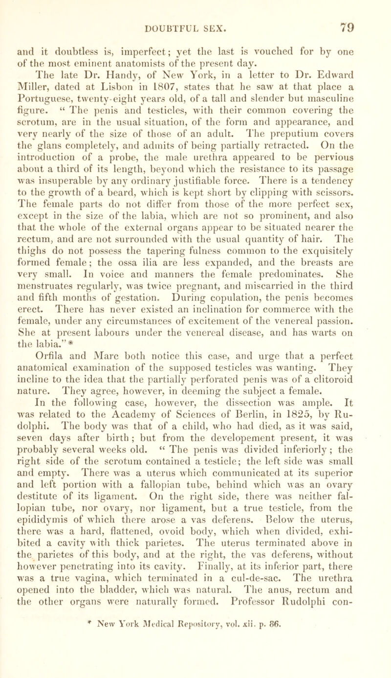 and it doubtless is, imperfect; yet the last is vouched for by one of the most eminent anatomists of the present day. The late Dr. Handy, of New York, in a letter to Dr. Edward Miller, dated at Lisbon in 1807, states that he saw at that place a Portuguese, twenty-eight years old, of a tall and slender but masculine figure. “ The penis and testicles, with their common covering the scrotum, are in the usual situation, of the form and appearance, and very nearly of the size of those of an adult. The preputium covers the glans completely, and admits of being partially retracted. On the introduction of a probe, the male urethra appeared to be pervious about a third of its length, beyond which the resistance to its passage was insuperable by any ordinary justifiable force. There is a tendency to the growth of a beard, which is kept short by clipping with scissors. The female parts do not differ from those of the more perfect sex, except in the size of the labia, which are not so prominent, and also that the whole of the external organs appear to be situated nearer the rectum, and are not surrounded with the usual quantity of hair. The thighs do not possess the tapering fulness common to the exquisitely formed female ; the ossa ilia are less expanded, and the breasts are very small. In voice and manners the female predominates. She menstruates regularly, was twice pregnant, and miscarried in the third and fifth months of gestation. During copulation, the penis becomes erect. There has never existed an inclination for commerce with the female, under any circumstances of excitement of the venereal passion. She at present labours under the venereal disease, and has warts on the labia.”* Orfila and Marc both notice this case, and urge that a perfect anatomical examination of the supposed testicles was wanting. They incline to the idea that the partially perforated penis was of a clitoroid nature. They agree, however, in deeming the subject a female. In the following case, however, the dissection was ample. It was related to the Academy of Sciences of Berlin, in 1825, by Ru- dolph i. The body was that of a child, who had died, as it was said, seven days after birth ; but from the developement present, it was probably several weeks old. “ The penis was divided inferiorly; the right side of the scrotum contained a testicle; the left side was small and empty. There was a uterus which communicated at its superior and left portion with a fallopian tube, behind which was an ovary destitute of its ligament. On the right side, there was neither fal- lopian tube, nor ovary, nor ligament, but a true testicle, from the epididymis of which there arose a vas deferens. Below the uterus, there was a hard, flattened, ovoid body, which when divided, exhi- bited a cavity with thick parietes. The uterus terminated above in the parietes of this body, and at the right, the vas deferens, without however penetrating into its cavity. Finally, at its inferior part, there was a true vagina, which terminated in a cul-de-sac. The urethra opened into the bladder, which was natural. The anus, rectum and the other organs were naturally formed. Professor Rudolphi con- * New York Medical Repository, vol. xii. p. 86.