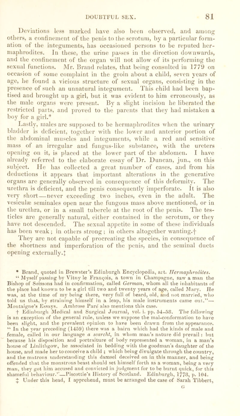 Deviations less marked have also been observed, and among others, a confinement of the penis to the scrotum, by a particular form- ation of the integuments, has occasioned persons to be reputed her- maphrodites. In these, the urine passes in the direction downwards, and the confinement of the organ will not allow of its performing the sexual functions. Mr. Brand relates, that being consulted in 1779 on occasion of some complaint in the groin about a child, seven years of age, he found a vicious structure of sexual organs, consisting in the presence of such an unnatural integument. This child had been bap- tised and brought up a girl, but it was evident to him erroneously, as the male organs were present. By a slight incision he liberated the restricted parts, and proved to the parents that they had mistaken a boy for a girl.* Lastly, males are supposed to be hermaphrodites when the urinary bladder is deficient, together with the lower and anterior portion of the abdominal muscles and integuments, while a red and sensitive mass of an irregular and fungus-like substance, with the ureters opening on it, is placed at the lower part of the abdomen. I have already referred to the elaborate essay of Dr. Duncan, jun., on this subject. He has collected a great number of cases, and from his deductions it appears that important alterations in the generative organs are generally observed in consequence of this deformity. The urethra is deficient, and the penis consequently imperforate. It is also very short — never exceeding two inches, even in the adult. The vesiculas seminales open near the fungous mass above mentioned, or in the urethra, or in a small tubercle at the root of the penis. The tes- ticles are generally natural, either contained in the scrotum, or they have not descended. The sexual appetite in some of these individuals has been weak; in others strong; in others altogether wanting.-}- They are not capable of procreating the species, in consequence of the shortness and imperforation of the penis, and the seminal ducts opening externally.}: * Brand, quoted in Brewster’s Edinburgh Encyclopedia, art. Hermaphrodites. u Myself passing by Vitny le Franqois, a town in Champagne, saw a man the Bishop of Soissons had in confirmation, called German, whom all the inhabitants of the place had known to be a girl till two and twenty years of age, called Mary. He was, at the time of my being there, very full of beard, old, and not married, who told us that, by straining himself in a leap, his male instruments came out.”— Montaigne’s Essays. Ambrose Pare also mentions this case. f Edinburgh Medical and Surgical Journal, vol. i. pp. 54-58. The following is an exception of the general rule, unless we suppose the mal-conformation to have been slight, and the prevalent opinion to have been drawn from the appearance. “ In the year preceding (1459) there was a bairn which had the kinds of male and female, called in our language a scarcht, in whom man’s nature did prevail : but because bis disposition and portraiture of body represented a woman, in a man’s house of Linlithgow, he associated in bedding with the goodman’s daughter of the house, and made her to conceive a child ; which being divulgate through the country, and the matrons understanding this damsel deceived on in this manner, and being offended that the monstrous beast should set himself forth as a woman, being a very man, they got him accused and convicted in judgment for to be burnt quick, for this shameful behaviour.’’—Piscottie’s History of Scotland. Edinburgh, 1778, p. 104. y Under this head, I apprehend, must be arranged the case of Sarah Tibbert, G