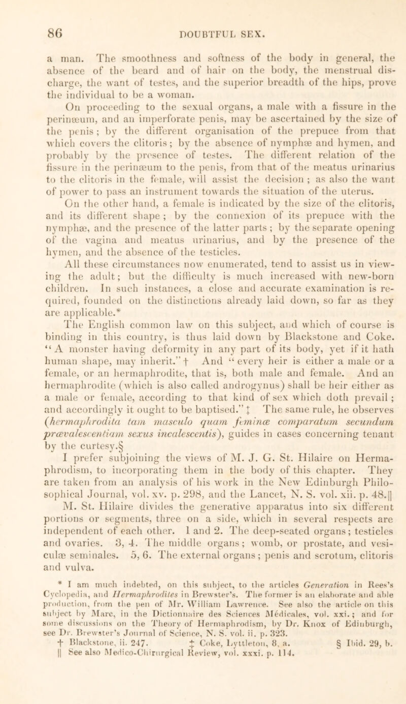 a man. The smoothness and softness of the body in general, the absence of the beard and of hair on the body, the menstrual dis- V charge, the want of testes, and the superior breadth of the hips, prove the individual to be a woman. On proceeding to the sexual organs, a male with a fissure in the perineeum, and an imperforate penis, may be ascertained by the size of the penis; by the different organisation of the prepuce from that which covers the clitoris; by the absence of nymphae and hymen, and probably by the presence of testes. The different relation of the fissure in the perinaeum to the penis, from that of the meatus urinarius to the clitoris in the female, will assist tin' decision ; as also the want of power to pass an instrument towards the situation of the uterus. On the other hand, a female is indicated by the size of the clitoris, and its different shape ; by the connexion of its prepuce with the nymphae, and the presence of the latter parts; by the separate opening of the vagina and meatus urinarius, and by the presence of the hymen, and the absence of the testicles. All these circumstances now enumerated, tend to assist us in view- ing the adult; but the difficulty is much increased with new-born children. In such instances, a close and accurate examination is re- quired, founded on the distinctions already laid down, so far as they are applicable.* The English common law on this subject, and which of course is binding in this country, is thus laid down by Blackstone and Coke. “A monster having deformity in any part of its body, yet if it hath human shape, may inherit.” f And “every heir is either a male or a female, or an hermaphrodite, that is, both male and female. And an hermaphrodite (which is also called androgynus) shall be heir either as a male or female, according to that kind of sex which doth prevail; and accordingly it ought to be baptised.” X The same rule, he observes (hermaphrodita tam masculo quam f mince comparatum secundum prcevalescentiam sexus incalescentis), guides in cases concerning tenant by the curtesy.§ I prefer subjoining the views of M. J. G. St. Hilaire on Ilerma- phrodism, to incorporating them in the body of this chapter. They are taken from an analysis of his work in the New Edinburgh Philo- sophical Journal, vol. xv. p. 298, and the Lancet, N. S. vol. xii. p. 48.|] M. St. Ililaire divides the generative apparatus into six different portions or segments, three on a side, which in several respects are independent of each other. 1 and 2. The deep-seated organs; testicles and ovaries. 3, 4. The middle organs; womb, or prostate, and vesi- culae seminales. 5, 6. The external organs ; penis and scrotum, clitoris and vulva. * I am much indebted, on this subject., to the articles Generation in Itees’s Cyclopedia, and Hermaphrodites in Brewster’s. The former is an elaborate and able production, from the pen of Mr. William Lawrence. See also the article on this subject by Marc, in the Dictionnaire des Sciences Medicales, vol. xxi.; and for some discussions on the Theory of Hermaphrodism, by Dr. Knox of Edinburgh, see Dr. Brewster’s Journal of Science, N. S. vol. ii. p. 323. t Blackstone, ii. 247. £ Coke, Lyttleton, 8, a. |j See also Medico-Chirurgical Review, vol. xxxi. p. 114. § Ibid. 29, b.