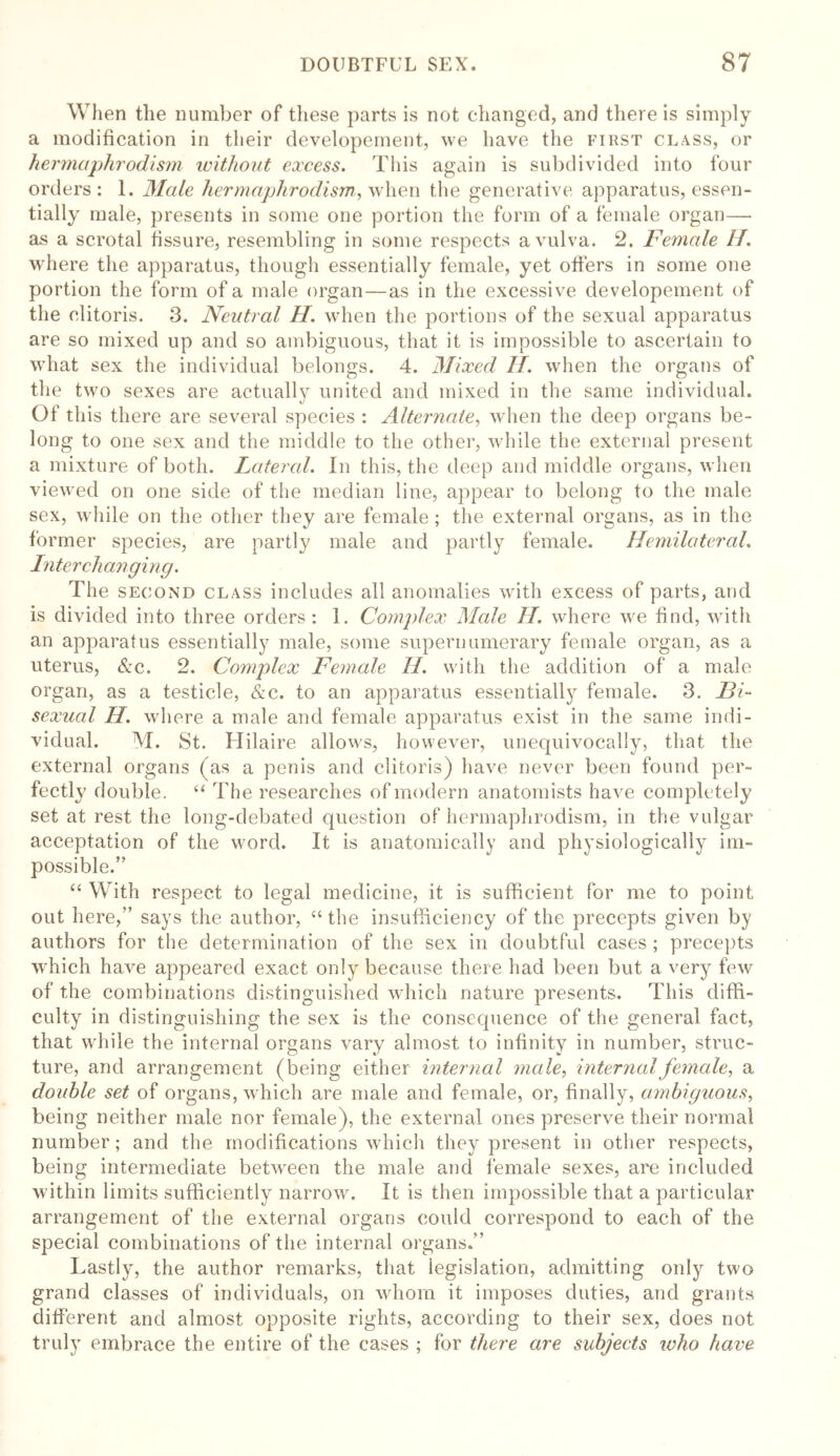 When the number of these parts is not changed, and there is simply a modification in their developement, we have the first class, or hermaphrodism without excess. This again is subdivided into four orders: 1. Male hermaphrodism, when the generative apparatus, essen- tially male, presents in some one portion the form of a female organ—• as a scrotal fissure, resembling in some respects a vulva. 2. Female H. where the apparatus, though essentially female, yet offers in some one portion the form of a male organ—as in the excessive developement of the clitoris. 3. Neutral H. when the portions of the sexual apparatus are so mixed up and so ambiguous, that it is impossible to ascertain to what sex the individual belongs. 4. Mixed II. when the organs of the two sexes are actually united and mixed in the same individual. Of this there are several species : Alternate, when the deep organs be- long to one sex and the middle to the other, while the external present a mixture of both. Lateral. In this, the deep and middle organs, when viewed on one side of the median line, appear to belong to the male sex, while on the other they are female; the external organs, as in the former species, are partly male and partly female. Hemilateral. Interchanging. The second class includes all anomalies with excess of parts, and is divided into three orders : 1. Complex Mcde II. where vre find, with an apparatus essentially male, some supernumerary female organ, as a uterus, Sec. 2. Complex Female II. with the addition of a male organ, as a testicle, &c. to an apparatus essentially female. 3. Bi- sexual H. where a male and female apparatus exist in the same indi- vidual. M. St. Hilaire allows, however, unequivocally, that the external organs (as a penis and clitoris) have never been found per- fectly double. “ The researches of modern anatomists have completely set at rest the long-debated question of hermaphrodism, in the vulgar acceptation of the word. It is anatomically and physiologically im- possible.” “ With respect to legal medicine, it is sufficient for me to point out here,” says the author, “ the insufficiency of the precepts given by authors for the determination of the sex in doubtful cases ; precepts which have appeared exact only because there had been but a very few of the combinations distinguished which nature presents. This diffi- culty in distinguishing the sex is the consequence of the general fact, that while the internal organs vary almost to infinity in number, struc- ture, and arrangement (being either internal male, internal female, a double set of organs, which are male and female, or, finally, ambiguous, being neither male nor female), the external ones preserve their normal number; and the modifications which they present in other respects, being intermediate between the male and female sexes, are included within limits sufficiently narrow. It is then impossible that a particular arrangement of the external organs could correspond to each of the special combinations of the internal organs.” Lastly, the author remarks, that legislation, admitting only two grand classes of individuals, on whom it imposes duties, and grants different and almost opposite rights, according to their sex, does not truly embrace the entire of the cases ; for there are subjects who have