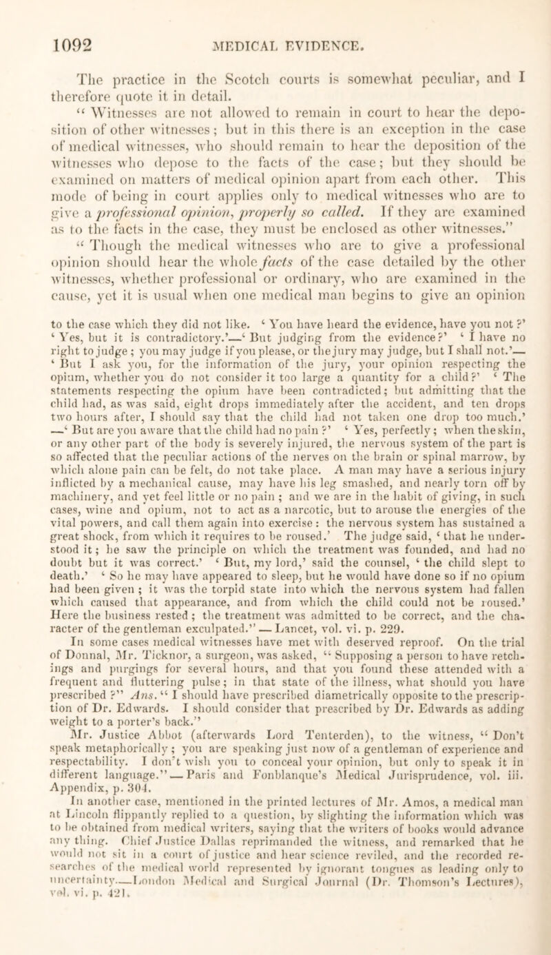 The practice in the Scotch courts is somewhat peculiar, and I therefore quote it in detail. “ Witnesses are not allowed to remain in court to hear the depo- sition of other witnesses; but in this there is an exception in the case of medical witnesses, who should remain to hear the deposition of the witnesses who depose to the facts of the case; but they should be examined on matters of medical opinion apart from each other. This inode of being in court applies only to medical witnesses who are to give a 'professional opinion, properly so called. If they are examined as to the facts in the case, they must be enclosed as other witnesses.” “ Though the medical witnesses who are to give a professional opinion should hear the wholeyhcfa of the case detailed by the other witnesses, whether professional or ordinary, who are examined in the cause, yet it is usual when one medical man begins to give an opinion to the case which they did not like. ‘ You have heard the evidence, have you not ?’ ‘Yes, but it is contradictory.’—‘But judging from the evidence?’ ‘ I have no right to judge ; you may judge if you please, or the jury may judge, but I shall not.’— ‘ But I ask you, for the information of the jury, your opinion respecting the opium, whether you do not consider it too large a quantity for a child?’ ‘ The statements respecting the opium have been contradicted; hut admitting that the child had, as was said, eight drops immediately after the accident, and ten drops two hours after, I should say that the child had not taken one drop too much.’ —‘ But are you aware that the child had no pain ?’ ‘ Yes, perfectly; when the skin, or any other part of the body is severely injured, the nervous system of the part is so affected that the peculiar actions of the nerves on the brain or spinal marrow, by which alone pain can be felt, do not take place. A man may have a serious injury inflicted by a mechanical cause, may have his leg smashed, and nearly torn off by machinery, and yet feel little or no pain ; and we are in the habit of giving, in such cases, wine and opium, not to act as a narcotic, but to arouse the energies of the vital powers, and call them again into exercise : the nervous system has sustained a great shock, from which it requires to he roused.’ The judge said, ‘ that he under- stood it; he saw the principle on which the treatment was founded, and had no doubt but it was correct.’ ‘ But, my lord,’ said the counsel, ‘ the child slept to death.’ ‘ So he may have appeared to sleep, hut he would have done so if no opium had been given ; it was the torpid state into which the nervous system had fallen which caused that appearance, and from which the child could not be roused.’ Here the business rested ; the treatment was admitted to be correct, and the cha- racter of the gentleman exculpated.’’ — Lancet, vol. vi. p. 229. In some cases medical witnesses have met with deserved reproof. On the trial of Donnal, Mr. Ticknor, a surgeon, was asked, “ Supposing a person to have retch- ings and purgings for several hours, and that you found these attended with a frequent and fluttering pulse; in that state of the illness, what should you have prescribed ?” Ans. “ I should have prescribed diametrically opposite to the prescrip- tion of Dr. Edwards. I should consider that prescribed by Dr. Edwards as adding weight to a porter’s back.” Mr. Justice Abbot (afterwards Lord Tenterden), to the witness, “ Don’t speak metaphorically ; you are speaking just now of a gentleman of experience and respectability. I don’t wish you to conceal your opinion, but only to speak it in different language.” — Paris and Fonblanque’s Medical Jurisprudence, vol. iii. Appendix, p. 304. In another case, mentioned in the printed lectures of Mr. Amos, a medical man at Lincoln flippantly replied to a question, by slighting the information which was to he obtained from medical writers, saying that the writers of books would advance any thing. Chief Justice Dallas reprimanded the witness, and remarked that he would not sit in a court of justice and hear science reviled, and the recorded re- searches of the medical world represented by ignorant tongues as leading only to uncertainty—London Medical and Surgical Journal (Dr. Thomson’s Lectures), vol. vi. p. 42L