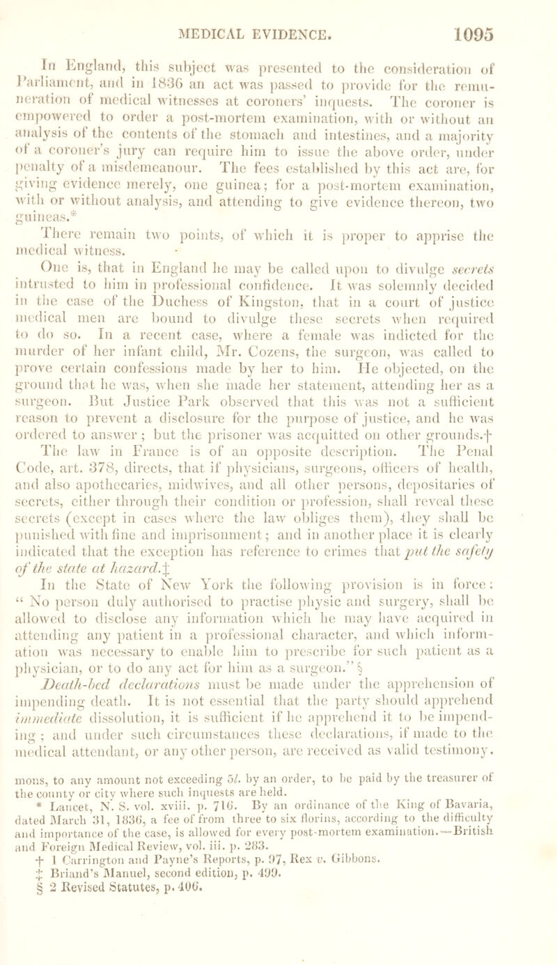 In England, this subject was presented to the consideration of Parliament, and in I83G an act was passed to provide for the remu- neration of medical witnesses at coroners’ inquests. The coroner is empowered to order a post-mortem examination, with or without an analysis ot the contents of the stomach and intestines, and a majority ot a coroner’s jury can require him to issue the above order, under penalty ot a misdemeanour. The fees established by this act are, for giving evidence merely, one guinea; for a post-mortem examination, with or without analysis, and attending to give evidence thereon, two guineas.* [here remain two points, of which it is proper to apprise the medical witness. One is, that in England he may be called upon to divulge secrets intrusted to him in professional confidence. It was solemnly decided in the case of the Duchess of Kingston, that in a court of justice medical men are bound to divulge these secrets when required to do so. In a recent case, where a female was indicted for the murder of her infant child, Mr. Cozens, the surgeon, was called to prove certain confessions made by her to him. He objected, on the ground that he was, when she made her statement, attending her as a surgeon. But Justice Park observed that this was not a sufficient reason to prevent a disclosure for the purpose of justice, and he was ordered to answer; but the prisoner was acquitted on other grounds.f The law in France is of an opposite description. The Penal Code, art. 378, directs, that if physicians, surgeons, officers of health, and also apothecaries, midwives, and all other persons, depositaries of secrets, cither through their condition or profession, shall reveal these secrets (except in cases where the law obliges them), -they shall be punished with fine and imprisonment; and in another place it is clearly indicated that the exception has reference to crimes that put the safety of the state at hazard.\ In the State of New York the following provision is in force: “ No person duly authorised to practise physic and surgery, shall be allowed to disclose any information which he may have acquired in attending any patient in a professional character, and which inform- ation was necessary to enable him to prescribe for such patient as a physician, or to do any act for him as a surgeon.” § Death-bed declarations must be made under the apprehension of impending death. It is not essential that the party should apprehend immediate dissolution, it is sufficient if he apprehend it to be impend- ing ; and under such circumstances these declarations, if made to the medical attendant, or any other person, are received as valid testimony. mons, to any amount not exceeding 5/. by an order, to be paid by the treasurer of the county or city where such inquests are held. * Lancet, N*. S. vol. xviii. p. 716. By an ordinance of the King of Bavaria, dated March 31, 1836, a fee of from three to six florins, according to the difficulty and importance of the case, is allowed for every post-mortem examination.-—British, and Foreign Medical Review, vol. iii. p. 283. -j- 1 Carrington and Payne’s Reports, p. 97, Rex v. Gibbons. Briand’s Manuel, second edition, p. 499. § 2 Revised Statutes, p. 406.