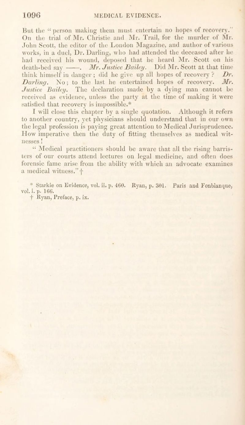 But the “ person making them must entertain no hopes of recovery.’ On the trial of Mr. Christie and Mr. Trail, for the murder of Mr. John Scott, the editor of the London Magazine, and author of various works, in a duel, Dr. Darling, who had attended the deceased after he had received his wound, deposed that he heard Mr. Scott on his death-bed say . Mr. Justice Bailey. Did Mr. Scott at that time think himself in danger; did he give up all hopes of recovery? Dr. Darling. No; to the last he entertained hopes of recovery. Mr. Justice Bailey. The declaration made by a dying man cannot be received as evidence, unless the party at the time of making it were satisfied that recovery is impossible.* I will close this chapter by a single quotation. Although it refers to another country, yet physicians should understand that in our own the legal profession is paying great attention to Medical Jurisprudence. IIow imperative then the duty of fitting themselves as medical wit- nesses ! “ Medical practitioners should be aware that all the rising barris- ters of our courts attend lectures on legal medicine, and often does forensic fame arise from the ability with which an advocate examines V a medical witness.” f * Starkie on Evidence, vol. ii, p. 460. Ryan, p. 301. Paris and Fonblanque, vol. i. p. 166. t Ryan, Preface, p. ix.