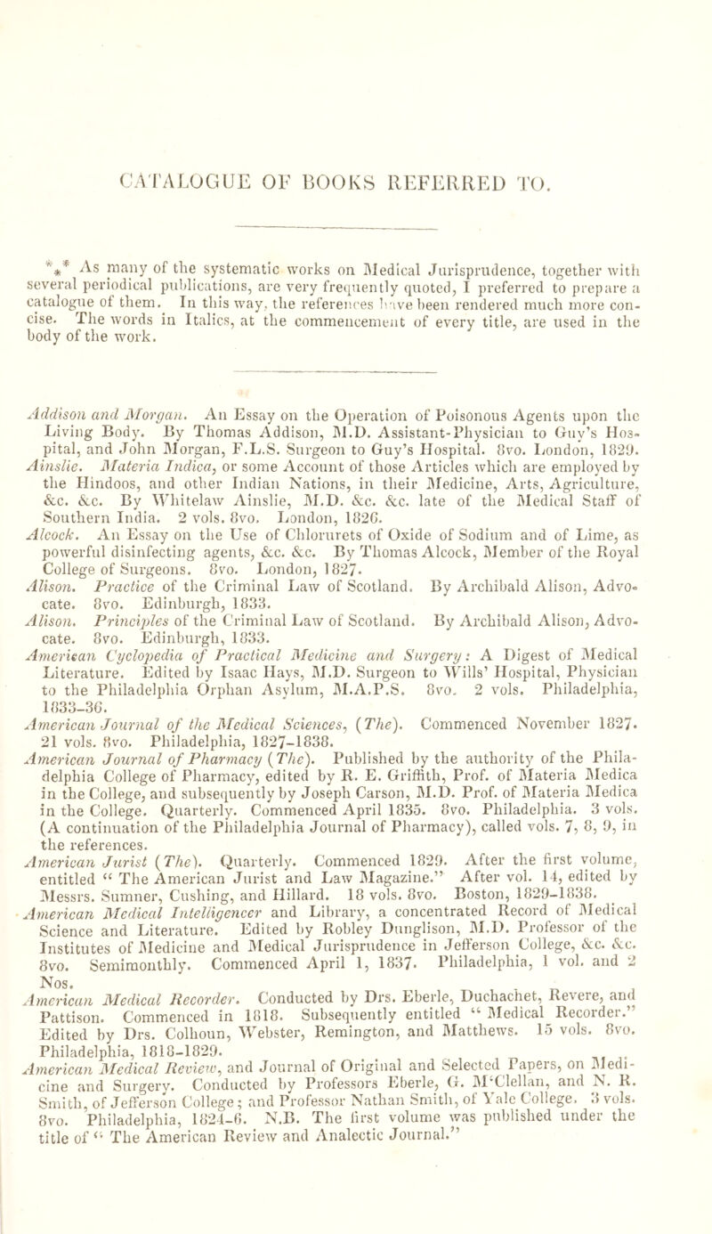 CATALOGUE OF BOOKS REFERRED TO. V* As many of the systematic works oil Medical Jurisprudence, together with several periodical publications, are very frequently quoted, I preferred to prepare a catalogue of them. In this way, the references have been rendered much more con- cise. The words in Italics, at the commencement of every title, are used in the body of the work. Addison and Morgan. An Essay on the Operation of Poisonous Agents upon the Living Body. By Thomas Addison, M.D. Assistant-Physician to Guy’s Hos- pital, and John Morgan, F.L.S. Surgeon to Guy’s Hospital. 8vo. London, 1829. Ainslie. Materia Indica, or some Account of those Articles which are employed by the Hindoos, and other Indian Nations, in their Medicine, Arts, Agriculture, &c. &c. By Whitelaw Ainslie, M.D. See. See. late of the Medical Staff of Southern India. 2 vols. 8vo. London, 182G. Alcock. An Essay on the Use of Chlorurets of Oxide of Sodium and of Lime, as powerful disinfecting agents, &c. &c. By Thomas Alcock, Member of the Royal College of Surgeons. 8vo. London, 1827- Alison. Practice of the Criminal Law of Scotland. By Archibald Alison, Advo- cate. 8vo. Edinburgh, 1833. Alison. Principles of the Criminal Law of Scotland. By Archibald Alison, Advo- cate. 8vo. Edinburgh, 1833. American Cyclopedia of Practical Medicine and Surgery: A Digest of Medical Literature. Edited by Isaac Hays, M.D. Surgeon to Wills’ Hospital, Physician to the Philadelphia Orphan Asylum, M.A.P.S. 8vo. 2 vols. Philadelphia, 1833-3G. American Journal of the Medical Sciences, {The). Commenced November 1827* 21 vols. 8vo. Philadelphia, 1827-1838. American Journal of Pharmacy {The). Published by the authority of the Phila- delphia College of Pharmacy, edited by R. E. Griffith, Prof, of Materia Medica in the College, and subsequently by Joseph Carson, M.D. Prof, of Materia Medica in the College. Quarterly. Commenced April 1835. 8vo. Philadelphia. 3 vols. (A continuation of the Philadelphia Journal of Pharmacy), called vols. 7, 8, 9, in the references. American Jurist {The). Quarterly. Commenced 1829. After the first volume, entitled C£ The American Jurist and Law Magazine.” After vol. 14, edited by Messrs. Sumner, Cushing, and Hillard. 18 vols. 8vo. Boston, 1829-1838. American Medical Intelligencer and Library, a concentrated Record of Medical Science and Literature. Edited by Robley Dunglison, M.D. Professor of the Institutes of Medicine and Medical Jurisprudence in Jefferson College, See. See. 8vo. Semimonthly. Commenced April 1, 1837- Philadelphia, 1 vol. and 2 Nos. ^ , American Medical Recorder. Conducted by Drs. Lberle, Duchachet, Revere, and Pattison. Commenced in 1818. Subsequently entitled “ Medical Recorder.” Edited by Drs. Colhoun, Webster, Remington, and Matthews. 15 vols. 8vo. Philadelphia, 1818-1829. American Medical Review, and Journal of Original and Selected Papers, on Medi- cine and Surgery. Conducted by Professors Lberle, G. M'Clellan, and N. R. Smith, of Jefferson College; and Professor Nathan Smith, of Yale College. 3 vols. 8vo. Philadelphia, 1824-6. N.B. The first volume was published under the title of £i The American Review and Analectic Journal.”