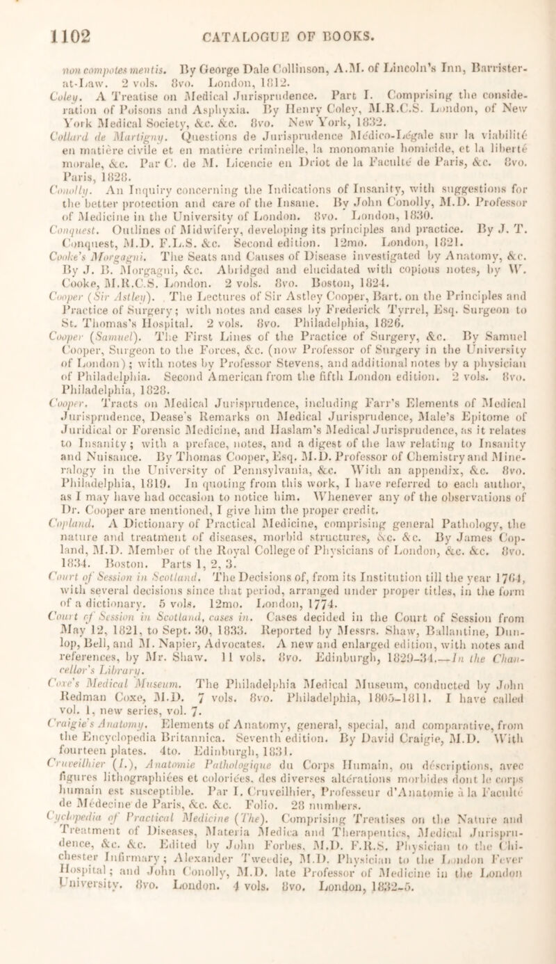 non compotes mentis. By George Dale Collinson, A.1U. of Lincoln’s Inn, Barrister- at-Law. 2 vols. 8vo. London, 1812. Coley. A Treatise on .Medical Jurisprudence. Part I. Comprising the conside- ration of Poisons and Asphyxia. By Henry Coley, M.R.C.S. London, of New York Medical Society, &e. Ac. 8vo. New York, 1882. Collat'd <le Martigny. Questions de Jurisprudence Medico-Legale sur la viability en matiere civile et en matiere critninelle, la monomanie homicide, et la liberte morale, See. Par C. de M. Licencie en Driot de la Facuke de Paris, Ac. 8vo. Paris, 1828. Conolly. An Inquiry concerning the Indications of Insanity, with suggestions for the better protection and care of the Insane. By John Conolly, M.D. Professor of Medicine in the University of London. 8vo. London, 1830. Conquest. Outlines of Midwifery, developing its principles and practice. By J. T. Conquest, M.D. F.L.S. Ac. Second edition. 12mo. London, 1821. Cooke’s Morgagni. The Seats and Causes of Disease investigated by Anatomy, Ac. By J. B. Morgagni, Ac. Abridged and elucidated with copious notes, by \\r. Cooke, M.R.C.S. London. 2 vols. 8vo. Boston, 1824. Cooper (Sir Astleg). The Lectures of Sir Astley Cooper, Bart, on the Principles and Practice of Surgery; with notes and cases by Frederick Tyrrel, Esq. Surgeon to St. Thomas’s Hospital. 2 vols. 8vo. Philadelphia, 1820. Cooper (Samuel). The First Lines of the Practice of Surgery, Ac. By Samuel Cooper, Surgeon to the Forces, Ac. (now Professor of Surgery in the University of London); with notes by Professor Stevens, and additional notes hv a physician of Philadelphia. Second American from the fifth London edition. 2 vols. 8vo. Philadelphia, 1828. Cooper. Tracts on Medical Jurisprudence, including Fair’s Elements of Medical Jurisprudence, Dease’s Remarks on Medical Jurisprudence, Male’s Epitome of Juridical or Forensic Medicine, and Ilaslam’s Medical Jurisprudence, as it relates to Insanity; with a preface, notes, and a digest of the law relating to Insanity and Nuisance. By Thomas Cooper, Esq. M.D. Professor of Chemistry and Mine- ralogy in the University of Pennsylvania, Ac. With an appendix, Ac. 8vo. Philadelphia, 1819. In quoting from this work, I have referred to each author, as I may have had occasion to notice him. Whenever any of the observations of Dr. Cooper are mentioned, I give him the proper credit. Copland. A Dictionary of Practical Medicine, comprising general Pathology, the nature and treatment of diseases, morbid structures, Ac. Ac. By James Cop- land, M.D. Member of the Royal College of Physicians of London, Ac. Ac. 8vo. 1834. Boston. Parts 1, 2, 3. Court of Session in Scotland. The Decisions of, from its Institution till the year 1784, with several decisions since that period, arranged under proper titles, in the form of a dictionary. 5 vols. 12mo. London, 1774- Court of Session in Scotland, cases in. Cases decided in the Court of Session from May 12, 1821, to Sept. 30, 1833. Reported by Messrs. Shaw, Ballantine, Dun- lop, Bell, and M. Napier, Advocates. A new and enlarged edition, with notes and references, by Mr. Shaw. 11 vols. 8vo. Edinburgh, 1829-31 In the Chan- cellor's Library. Cote's Medical Museum. The Philadelphia Medical Museum, conducted by John Redman Coxe, M.D. 7 vols. 8vo. Philadelphia, 1805-1811. I have called vol. 1, new series, vol. 7* Craigie s Anatomy. Elements of Anatomy, general, special, and comparative, from the Encyclopedia Britannica. Seventh edition. By David Craigie, M.D, With fourteen plates. 4to. Edinburgh, 183). Cruveilhier (/.), Anatmnie Pathologique du Corps Ilumain, on descriptions, avec figures lithographiees et colorides. des diverges alterations morhides dont le corps humain est susceptible. Par I. Cruveilhier, Professeur d’Anatomie a la Faculte de Medecine de Paris, Ac. Ac. Folio. 28 numbers. Cyclopedia oj Practical Medicine (Ihe). Comprising Treatises on the Nature and Treatment ol Diseases, Materia Medica and Therapeutics, Medical Jurispru- dence, Ac. Ac. Edited by John Forbes. M.D. F.R.S, Physician to the Chi- chester Infirmary; Alexander Tweedie, M.D. Physician to the London Fever Hospital; and John Conolly, M.D. late Professor of Medicine in the London University. 8vo. London.' 4 vols. 8vo. London, 1832-5.