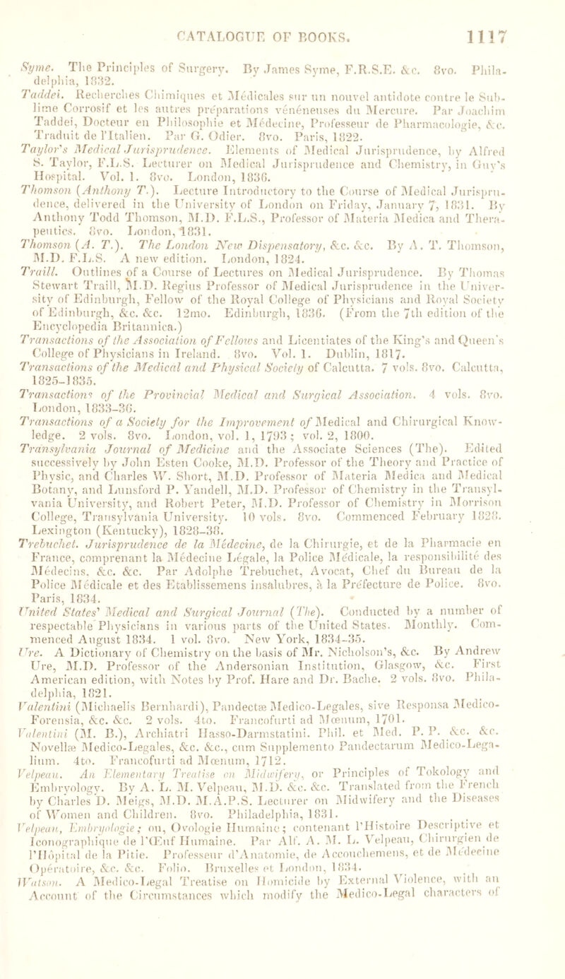 Syme. The Principles of Surgery. By James Syme, F.R.S.E. &c. 8vo. Phila- delphia, 1032. Taddei. Recherches Chimiques et Medicales sur un nouvel antidote centre le Sub- lime Corrosif et les autres preparations veneneuses du Mercure. Par Joachim Taddei, Docteur en Philosophic et Medecine, Professeur de Pharmacologic, See. Traduit de l’ltalien. Par G. Odier. 8vo. Paris, 1822. Taylor's Medical Jurisprudence. Elements of Medical Jurisprudence, by Alfred S. Taylor, F.L.S. Lecturer on Medical Jurisprudence and Chemistry, in Guy's Hospital. Vol. 1. 8vo. London, 1880. Thomson (Anthony T.). Lecture Introductory to the Course of Medical Jurispru- dence, delivered in the University of London on Friday, January 7, 1831. By Anthony Todd Thomson, M.D. F.L.S., Professor of Materia Medica and Thera- peutics. 8vo. London, *1831. Thomson (A. T.). The London New Dispensatory, &c. See. By A. T. Thomson, M.D. F.L.S. A new edition. London, 1824. Traill. Outlines of a Course of Lectures on Medical Jurisprudence. By Thomas Stewart Traill, M.D. Regius Professor of Medical Jurisprudence in the Univer- sity of Edinburgh, Fellow of the Royal College of Physicians and Royal Society of Edinburgh, &.e. &c. 12mo. Edinburgh, 183G. (From the 7th edition of the Encyclopedia Britannica.) Transactions of the Association of Fclloivs and Licentiates of the King’s and Queen's College of Physicians in Ireland. 8vo. Vol. 1. Dublin, 1817- Transactions of the Medical and Physical Society of Calcutta. 7 vols. 8vo. Calcutta, 1825-1835. 7'ransactions of the Provincial Medical and Surgical Association. 4 vols. 8vo. London,1833-3G. Transactions of a Society for the Improvement of Medical and Chirurgical Know- ledge. 2 vols. 8vo. London, vol. 1, 1788; vol. 2, 1800. Transylvania Journal of Medicine and the Associate Sciences (The). Edited successively by John Esten Cooke, M.D. Professor of the Theory and Practice of Physic, and Charles W. Short, M.D. Professor of Materia Medica and Medical Botany, and Lunsford P. Yandell, M.D. Professor of Chemistry in the Transyl- vania University, and Robert Peter, M.D. Professor of Chemistry in Morrison College, Transylvania University. 10 vols. 8vo. Commenced February 1828. Lexington (Kentucky), 1828-88. Trebuchet. Jurisprudence de la Medecine, de la Ghirurgie, et de la Pharmacie en France, comprenant la Medecine Legale, la Police Me'dicale, la responsibility des Medecins, &c. &c. Par Adolphe Trebuchet, Avocat, Chef du Bureau de la Police Medieale et des Etablissemens insalubres, a la Prefecture de Police. 8vo. Paris, 1834. * United States' Medical and Surgical Journal (The). Conducted by a number of respectable Physicians in various parts of the United States. Monthly. Com- menced August 1834. 1 vol. Ovo. New York, 1834-35. I he. A Dictionary of Chemistry on the basis of Mr. Nicholson’s, &c. By Andrew Ure, M.D. Professor of the Andersonian Institution, Glasgow, <kc. First American edition, with Notes by Prof. Hare and Dr. Bache. 2 vols. 8vo. Phila- delphia, 1821. Valentini (Micliaelis Bernhardi), Pandectse Medico-Legales, sive Rcsponsa Medico- Forensia, &c. &c. 2 vols. 4to. Francofurti ad Moenum, 1701. Valentini (M. B.), Archiatri Ilasso-Darmstatini. Phil, et Med. P. P. &c. &c. Novellre Medico-Legales, &c. &c., cum Supplemento Pandectarum Medico-Lega- lium. 4to. Francofurti ad Moenum, 1712. Velpeau. An Elementary Treatise on Midwifery, or Principles of Tokology and Embryology. By A. L. M. Velpeau, M.D. &e. &c. Translated from tbe french by Charles D. Meigs, M.D. M.A.P.S. Lecturer on Midwifery and the Diseases of Women and Children. 8vo. Philadelphia, 1831. Velpeau, Kmhryologie; on, Ovologie Ilumaine; nontenant l’Histoire Descriptive et Iconographique de l’CEuf Humaine. Par Alt'. A. INI. L. Velpeau, Chirurgien.de rildpital de la Pi tie. Professeur d’Anatomie, de Accouchemens, et de Medecine Operatoire, &.c. Sic. Folio. Bruxelles et London, 1834. Watson. A Medico-Legal Treatise on Homicide by External Violence, with an Account of the Circumstances which modify the Medico-Legal characters oi