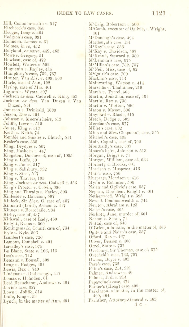 Hill, Commonwealth v. 517 Hitchcock’s case, 858 Hodges, Leng v. 401 Hodgson’s case, 801 Holmden, Lomax v. Cl Holmes, in re, 452 Holyland, ex parte, 440, 463 Howe v. Gregory, 51 Howison, case of, 472 Howlett, Waters v. 502 Hugnenin v. Rayley, 415 Humphrey’s case, 762, 767 Hunter, Van Alst v. 490, 500 Hurle, case of Ann, 122 Hyslop, case of Mrs. 401 Ingram v. Wyatt, 507 Jackson ex clem. Cadwell v. King, 453 Jackson ex dem. Van Duzen v. Van I)uzen, 514 Jameson v. Drinkald, 1080 Jesson, Doe v. 401 Johnson v. Moore’s heirs, 513 Joliffe, Lowe v. 515 Jones, King v. 517 Keith v. Keith, 74 Kemble and Smales v. Church, 514 Kesler’s case, 858 King, Brydges v. 507 King, Hathorn v. 447 Kingston, Duchess of, case of, 1005 King v. Luffe, 50 King v. Jones, 517 King v. Salisbury, 732 King v. Steel, 517 King v. Travers, 105 King, Jackson ex dem. Cadwell v. 453 King’s Proctor v. Colvin, 306 King and Thwaits v. Farley, 505 Kinleside v. Harrison, 507 Kinlock, Sir Alex. G. case of, 487 Kinnaird (Lord), Aveson v. 417 Ivinnear v. Borrodaile, 084 Kirby, case of, 487 Kirkwall, case of Lady, 460 Knight, Evans v. 500 Ivoningsmark, Count, case of, 731 Kyle v. Kyle, 506 Lambert’s case, 726 Lamont, Campbell v. 401 Lavalley’s case, 075 Le Blanc, State v. 106, 113 Lee’s case, 742 Lemann v. Bonsall, 500 Leng v. Hodges, 404 Lewis, Rex v. 740 Lindenau v. Desborough, 417 Lomax v. Holmden, 61 Lord Beauchamp, Andrews v. 404 Lovie’s case, 857 Lowe v. Joliffe, 515 Luffe, King v. 50 1 Lynch, in the matter of Ann, 401 M4Caig, Robertson v. 506 M'Comb, executor of Ogilvie, e. Wright, 401 McDonough’s case, 494 Macdougal’s case, 101 M‘Kay’s case, 858 MTvay v. Davidson, 507 MTveand, Steward v. 380 M ‘Lennan’s case, 675 M‘MiHan’s case, 782, 787 M’Neil, Miss, case of, 62 M‘Quirk’s case, 700 IMacklin’s case, 714 Main waring, Watson v. 414 Marsellis v. Thalhimer, 210 i Marsh v. Tyrrel, 505 Martin, Jonathan, case of. 481 Martin, Rex v. 738 Martin v. Wotton, 506 Mason v. Mason, 306 Maynard v. Rhode, 415 Meech, Dodge v. 500 Meecham’s case, 677 Millet's case, 582 Mina and Mrs. Chapman’s case, 835 Mitchell’s case, 485 Moir, Captain, case of, 702 Montbailly’s case, 537 Moore’s heirs, Johnson v. 513 Morgan, Briggs v. 7! Morgan, William, case of, 681 Moriarty v. Brooks, 691 Morrison v. Muspratt, 416 Muir’s case, 756 Muspratt, Morrison v. 416 Mynn v. Robinson, 506 Nairn and Ogilvie’s case, 857 Nepean, Doe dem. Knight v. 401 Netherwood, Wright v. 305 Newell, Commonwealth v. 744 Newton, Abraham v. 123 Noiseu’s case, 405 Norkott, Jane, murder of, 601 Norton v. Seton, 71 Nuttal, case of, 648 O’Brien, a lunatic, in the matter of, 453 Ogilvie and Nairn’s case, 857 Offord, Rex v. 467 Oliver, Benson v. 400 Orrel, State v. 737 Overbury, Sir Thomas, case of, 873 Overfield’s case, 782, 787 Owens, Boyce v. 402 Pace’s case, 732 Paine’s case, 214, 221 Palmer, Andrews v. 40 Palmer, Fish v. 214 Papavoine’s case, 474 Parker’s (Hoag) case, 400 Parkinson, a lunatic, in the matter of, 460, 464 Parntlier, Attorney-General v, 463 4 c
