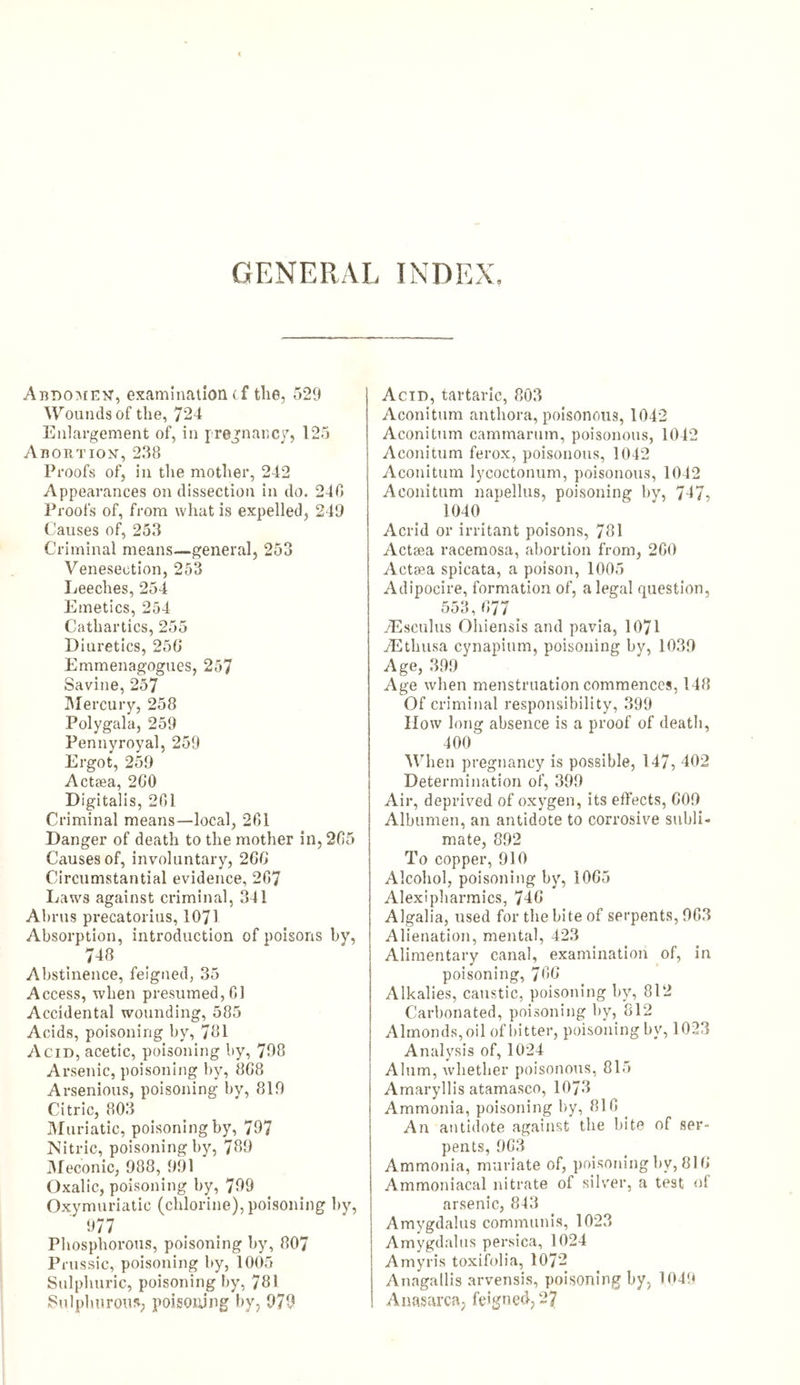 GENERAL INDEX. Abdomen, examination cf the, 529 Wounds of the, 724 Enlargement of, in pregnancy, 125 Abortion, 238 Proofs of, in the mother, 242 Appearances on dissection in do. 240 Proofs of, from what is expelled, 249 Causes of, 253 Criminal means—general, 253 Venesection, 253 Leeches, 254 Emetics, 254 Cathartics, 255 Diuretics, 250 Emmenagogues, 257 Savine, 257 Mercury, 258 Polygala, 259 Pennyroyal, 259 Ergot, 259 Actaea, 200 Digitalis, 201 Criminal means—local, 201 Danger of death to the mother in, 205 Causes of, involuntary, 2GO Circumstantial evidence, 207 Laws against criminal, 341 Abrus precatorius, 1071 Absorption, introduction of poisons by, 748 Abstinence, feigned, 35 Access, when presumed, 01 Accidental wounding, 585 Acids, poisoning by, 781 Acid, acetic, poisoning by, 798 Arsenic, poisoning by, 808 Arsenious, poisoning by, 819 Citric, 803 Muriatic, poisoning by, 797 Nitric, poisoning by, 789 Meconic, 988, 1191 Oxalic, poisoning by, 799 Oxymuriatic (chlorine), poisoning by, 977 Phosphorous, poisoning by, 807 Prussic, poisoning by, 1005 Sulphuric, poisoning by, 781 Sulphurous, poisoning by, 979 Acid, tartaric, 803 Aconitum anthora, poisonous, 1042 Aconitum camtnarum, poisonous, 1042 Aconitum ferox, poisonous, 1042 Aconitum lycoctonum, poisonous, 1042 Aconitum napellus, poisoning by, 747, 1040 Acrid or irritant poisons, 781 Actaea racemosa, abortion from, 2GO Actaea spicata, a poison, 1005 Adipocire, formation of, a legal question, 553,077 yEsculus Ohiensis and pavia, 1071 /Ethusa cynapium, poisoning by, 1039 Age, 399 Age when menstruation commences, 148 Of criminal responsibility, 399 IIow long absence is a proof of death, 400 'When pregnancy is possible, 147, 402 Determination of, 399 Air, deprived of oxygen, its effects, 009 Albumen, an antidote to corrosive subli- mate, 892 To copper, 910 Alcohol, poisoning by, 1005 Alexipharmics, 740 Algalia, used for the bite of serpents, 903 Alienation, mental, 423 Alimentary canal, examination of, in poisoning, 700 Alkalies, caustic, poisoning by, 812 Carbonated, poisoning by, 812 Almonds, oil of bitter, poisoning by, 1023 Analysis of, 1024 Alum, whether poisonous, 815 Amaryllis atamasco, 10/3 Ammonia, poisoning by, 810 An antidote against the bite of ser- pents, 9G3 Ammonia, muriate of, poisoning by, 810 Ammoniacal nitrate of silver, a test of arsenic, 843 Amygdalus communis, 1023 Amygdalus persica, 1024 Amyris toxifolia, 1072 Anagallis arvensis, poisoning by, 1049 Anasarca, fe'gned, 27