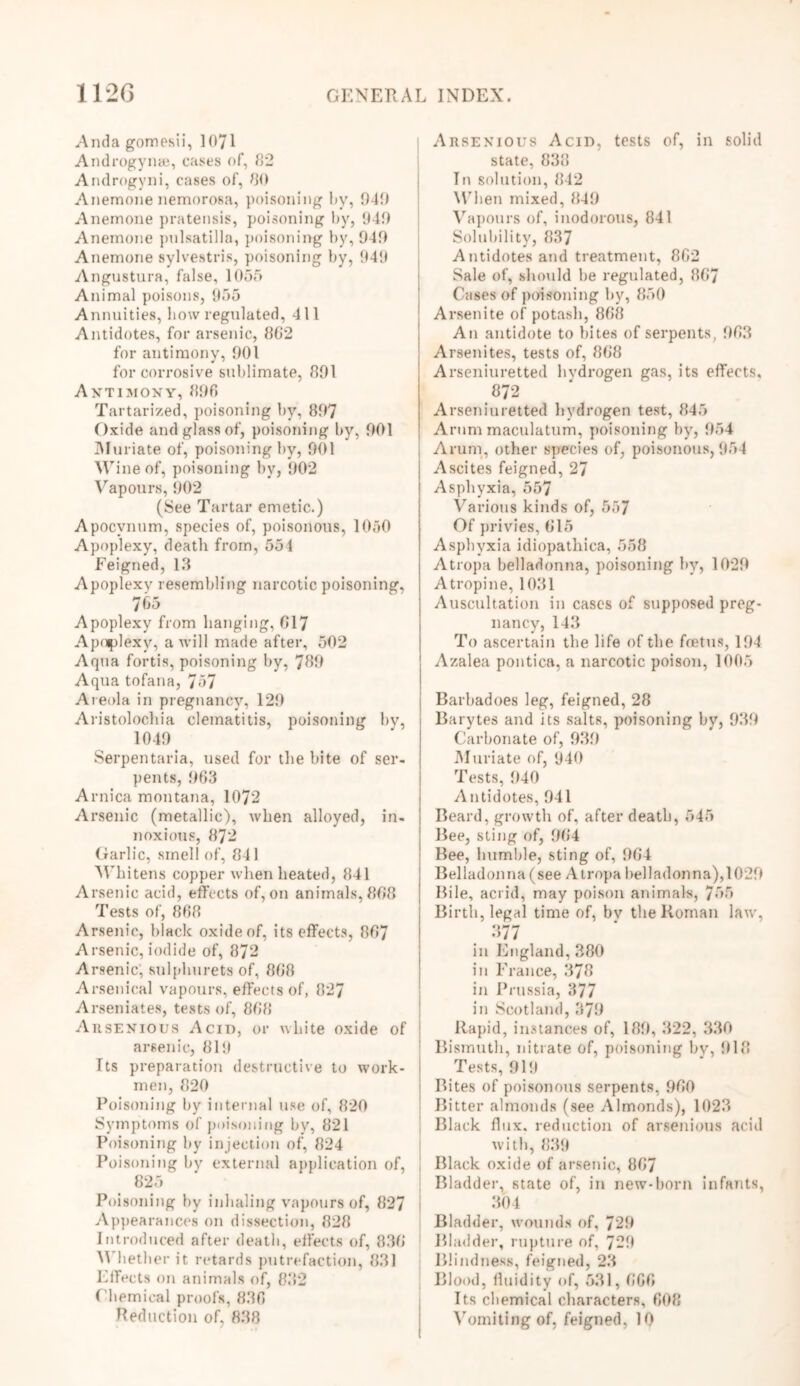 And a gomesii, 1071 Androgynse, cases of, 82 Androgyni, cases of, 80 Anemone nemorosa, poisoning by, 940 Anemone pratensis, poisoning by, 949 Anemone pulsatilla, poisoning by, 949 Anemone sylvestris, poisoning by, 949 Angostura, false, 1055 Animal poisons, 955 Annuities, bow regulated, 411 Antidotes, for arsenic, 862 for antimony, 901 for corrosive sublimate, 891 Antimony, 890 Tartarized, poisoning by, 897 Oxide and glass of, poisoning by, 901 Muriate of, poisoning by, 901 Wine of, poisoning by, 902 Vapours, 902 (See Tartar emetic.) Apocvnum, species of, poisonous, 1050 Apoplexy, death from, 554 Feigned, 18 Apoplexy resembling narcotic poisoning. 765 Apoplexy from hanging, 017 Apoplexy, a will made after, 502 Aqua fortis, poisoning by, 789 Aqua tofana, 757 Areola in pregnancy, 129 Aristolochia clematitis, poisoning by, 1049 Serpentaria, used for the bite of ser- pents, 963 Arnica montana, 1072 Arsenic (metallic), when alloyed, in- noxious, 872 Garlic, smell of, 841 Whitens copper when heated, 841 Arsenic acid, effects of, on animals, 808 Tests of, 868 Arsenic, black oxide of, its effects, 807 Arsenic,iodide of, 872 Arsenic, sulplmrets of, 808 Arsenical vapours, effects of, 827 Arseniates, tests of, 808 Arsenious Acid, or white oxide of arsenic, 819 Its preparation destructive to work- men, 820 Poisoning by internal use of, 820 Symptoms of poisoning by, 821 Poisoning by injection of, 824 Poisoning by external application of, 825 Poisoning by inhaling vapours of, 827 Appearances on dissection, 828 Introduced after death, effects of, 836 \\ bether it retards putrefaction, 831 Effects on animals of, 832 Chemical proofs, 830 Reduction of. 838 Arsenious Acid, tests of, in solid state, 838 In solution, 842 When mixed, 849 Vapours of, inodorous, 841 Solubility, 837 Antidotes and treatment, 862 Sale of, should be regulated, 867 Cases of poisoning by, 850 Arsenite of potash, 868 An antidote to bites of serpents, 963 Arsenites, tests of, 868 Arseniuretted hvdrogen gas, its effects, 872 Arseniuretted hydrogen test, 845 Arum maculatum, poisoning by, 954 Arum, other species of, poisonous, 954 Ascites feigned, 27 Asphyxia, 557 Various kinds of, 557 Of privies, 615 Asphyxia idiopathica, 558 Atropa belladonna, poisoning by, 1029 Atropine, 1031 Auscultation in cases of supposed preg- nancy, 143 To ascertain the life of the foetus, 194 Azalea pontica, a narcotic poison, 1005 Barbadoes leg, feigned, 28 Barytes and its salts, poisoning by, 939 Carbonate of, 939 Muriate of, 940 Tests, 940 Antidotes, 941 Beard, growth of, after death, 545 Bee, sling of, 964 Bee, bumble, sting of, 964 Belladonna (see Atropa belladonna), 1029 Bile, acrid, may poison animals, 755 Birth, legal time of, bv the Roman law, 377 in England, 380 in France, 378 in Prussia, 377 in Scotland, 379 Rapid, instances of, 189, 322, 330 Bismuth, nitrate of, poisoning bv, 918 Tests, 919 Bites of poisonous serpents, 960 Bitter almonds (see Almonds), 1023 Black flux, reduction of arsenious acid with, 839 Black oxide of arsenic, 867 Bladder, state of, in new-born infants, 304 Bladder, wounds of, 729 Bladder, rupture of, 729 Blindness, feigned, 23 Blood, fluidity of, 531,666 Its chemical characters, 608 Vomiting of, feigned, 10