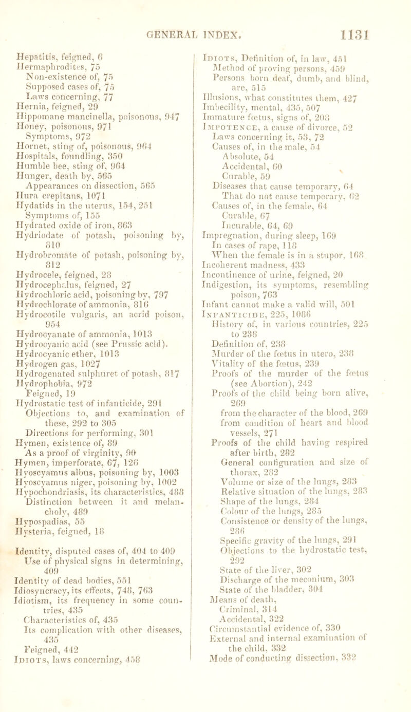 Hepatitis, feigned, 6 H ermaphrodites, 75 Non-existence of, Jo Supposed cases of, Jo Laws concerning, JJ Hernia, feigned, 29 Hippomane mancinella, poisonous, 947 H oney, poisonous, 971 Symptoms, 972 Hornet, sting of, poisonous, 9G4 Hospitals, foundling, 350 Humble bee, sting of, 964 Hunger, death by, 5G5 Appearances on dissection, 565 Hura crepitans, 1071 Hydatids in the uterus, 154, 251 Symptoms of, 155 Hydrated oxide of iron, 863 Hydriodate of potash, poisoning bv, 810 Hyd robromate of potash, poisoning by, 812 Hydrocele, feigned, 28 Hydrocephalus, feigned, 27 Hydrochloric acid, poisoningby, 797 Hydrochlorate of ammonia, 81G Hydrocotile vulgaris, an acrid poison, 954 Hydrocyanate of ammonia, 1013 Hyd rocyanic acid (see Prussic acid). Hydrocyanic ether, 1013 Hydrogen gas, 1027 Hydrogenated sulphuret of potash, 817 Hydrophobia, 972 Feigned, 19 Hydrostatic test of infanticide, 291 Objections to, and examination of these, 292 to 305 Directions for performing, 301 Hymen, existence of, 89 Asa proof of virginity, 90 Hymen, imperforate, 67, 126 Hyoscyamus albus, poisoning by, 1003 H yoscyamus niger, poisoning by, 1002 Hypochondriasis, its characteristics, 488 Distinction between it and melan- choly, 489 Hypospadias, 55 Hysteria, feigned, 18 Identity, disputed cases of, 404 to 409 Use of physical signs in determining, 409 Identity of dead bodies, 551 Idiosyncracy, its effects, 748, 763 Idiotism, its frequency in some coun- tries, 435 Characteristics of, 435 Its complication with other diseases, 435 Feigned, 442 Idtots, laws concerning, 458 Idiots, Definition of, in law, 451 Method of proving persons, 459 Persons born deaf, dumb, and blind, are, 515 Illusions, what constitutes them, 427 Imbecility, mental, 435, 507 Immature foetus, signs of, 208 Impotence, a cause of divorce, 52 Laws concerning it, 53, J2 Causes of, in the male, 54 Absolute, 54 Accidental, GO Curable, 59 Diseases that cause temporary, 04 That do not cause temporary, 62 Causes of, in the female, 64 Curable, 6*7 Incurable, G4, 69 Impregnation, during sleep, 169 In cases of rape, 118 When the female is in a stupor, 168 Incoherent madness, 433 Incontinence of urine, feigned, 20 Indigestion, its symptoms, resembling poison, 763 Infant cannot make a valid will, 501 Infanticide, 225, 1086 History of, in various countries, 225 to'238 Definition of, 238 Murder of the foetus in ntero, 238 Vitality of the foetus, 239 Proofs of the murder of the foetus (see Abortion), 242 Proofs of the child being born alive, 269 from the character of the blood, 269 from condition of heart and blood vessels, 271 Proofs of the child having respired after birth, 282 General configuration and size of thorax, 282 Volume or size of the lungs, 283 Relative situation of the lungs, 283 Shape of the lungs, 284 Colour of the lungs, 285 Consistence or density of the lungs, 286 Specific gravity of the lungs, 291 Objections to the hydrostatic test, 292 State of the liver, 302 Discharge of the meconium, 303 State of the bladder, 304 Means of death, Criminal, 314 Accidental, 322 Circumstantial evidence of, 330 External and internal examination of the child, 332 Mode of conducting dissection, 332