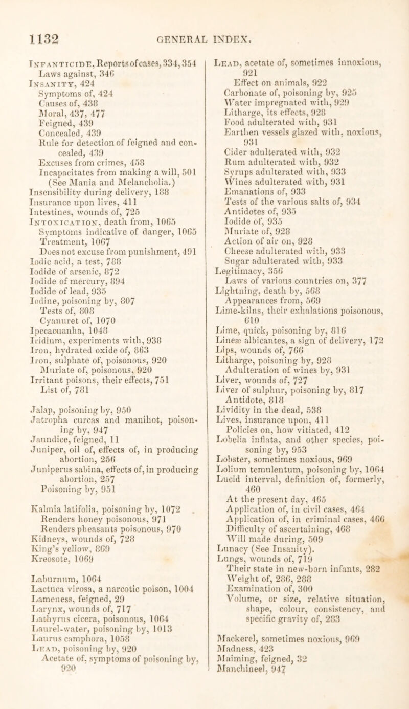 Infanticide, Reports ofcases, 334,351 Laws against, 346 Insanity,424 Symptoms of, 424 Causes of, 438 Moral, 437, 477 Feigned, 430 Concealed, 430 Rule for detection of feigned and con- cealed, 430 Excuses from crimes, 458 Incapacitates from making a will, 501 (See Mania and Melancholia.) Insensibility during delivery, 188 Insurance upon lives, 411 Intestines, wounds of, 725 Intoxication, death from, 1065 Symptoms indicative of danger, 1065 Treatment, 1067 Does not excuse from punishment, 401 Iodic acid, a test, 788 Iodide of arsenic, 872 Iodide of mercury, 804 Iodide of lead, 035 Iodine, poisoning by, 807 Tests of, 808 Cyanuret of, 1070 Ipecacuanha, 1048 Iridium, experiments with, 038 Iron, hydrated oxide of, 863 Iron, sulphate of, poisonous, 020 Muriate of, poisonous, 020 Irritant poisons, their effects, 751 List of, 781 Jalap, poisoning by, 950 Jatropha curcas and manihot, poison- ing by, 947 Jaundice, feigned, 11 Juniper, oil of, effects of, in producing abortion, 256 Juniperus sabina, effects of, in producing abortion, 257 Poisoning by, 951 Kalmia latifolia, poisoning by, 1072 Renders honey poisonous, 971 Renders pheasants poisonous, 970 Kidneys, wounds of, 728 King’s yellow, 869 Kreosote, 1069 Laburnum, 1064 Lactuca virosa, a narcotic poison, 1004 Lameness, feigned, 29 Larynx, wounds of, 717 Lathyrus cicera, poisonous, 1064 Laurel-water, poisoning by, 1013 Laurus camphora, 1058 Lead, poisoning by, 920 Acetate of, symptoms of poisoning by, 920 Lead, acetate of, sometimes innoxious, 921 Effect on animals, 922 Carbonate of, poisoning by, 925 Water impregnated with, 929 Litharge, its effects, 928 Food adulterated with, 931 Earthen vessels glazed with, noxious, 931 Cider adulterated with, 932 Rum adulterated with, 932 Syrups adulterated with, 933 Wines adulterated with, 931 Emanations of, 933 Tests of the various salts of, 934 Antidotes of, 935 Iodide of, 935 Muriate of, 928 Action of air on, 928 Cheese adulterated with, 933 Sugar adulterated with, 933 Legitimacy, 356 Laws of various countries on, 377 Lightning, death by, 568 Appearances from, 569 Liine-kilns, their exhalations poisonous, 610 Lime, quick, poisoning by, 816 Linese albicantes, a sign of delivery, 172 Lips, wounds of, 766 Litharge, poisoning by, 928 Adulteration of wines by, 931 Liver, urounds of, 727 Liver of sulphur, poisoning by, 817 Antidote, 818 Lividity in the dead, 538 Lives, insurance upon, 411 Policies on, how vitiated, 412 Lobelia inflata, and other species, poi- soning by, 953 Lobster, sometimes noxious, 969 Lolium temulentum, poisoning by, 1064 Lucid interval, definition of, formerly, 460 At the present day, 465 Application of, in civil cases, 464 Application of, in criminal cases, 466 Difficulty of ascertaining, 468 Will made during, 509 Lunacy (See Insanity). Lungs, wounds of, 719 Their state in new-born infants, 282 Weight of, 286, 288 Examination of, 300 Volume, or size, relative situation, shape, colour, consistency, and specific gravity of, 283 Mackerel, sometimes noxious, 969 Madness, 423 Maiming, feigned, 32 Manchineel, 947