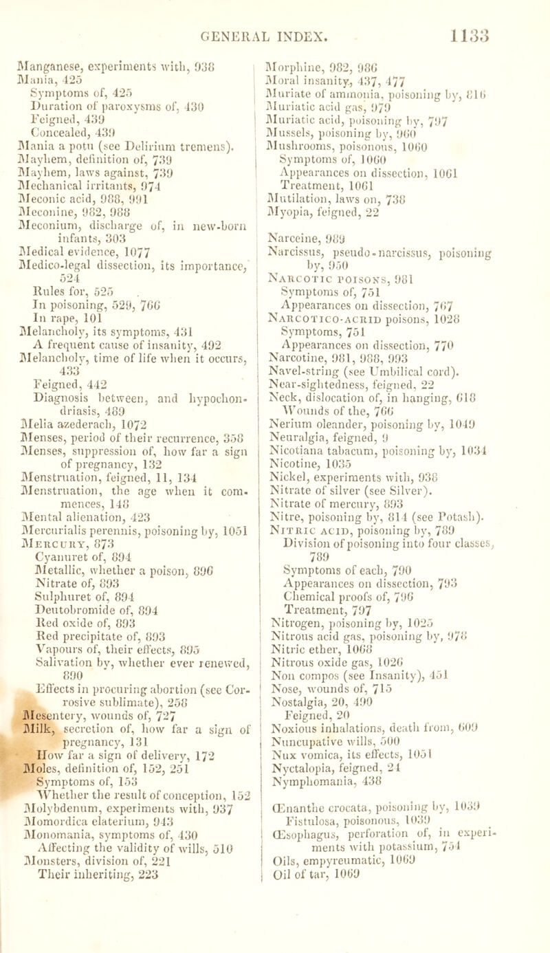 Manganese, experiments with, 038 Mania, 425 Symptoms of, 425 Duration of paroxysms of, 430 Feigned, 430 Concealed, 430 Mania a potu (see Delirium tremens). Mayhem, definition of, 730 Mayhem, laws against, 730 Mechanical irritants, 074 Meconic acid, 088, 991 Meconine, 982, 088 Meconium, discharge of, in new-born infants, 303 Medical evidence, 1077 Medico-legal dissection, its importance, 524 Rules for, 525 In poisoning, 529, 766 In rape, 101 Melancholy, its symptoms, 431 A frequent cause of insanity, 402 Melancholy, time of life when it occurs, 433' Feigned, 442 Diagnosis bet ween, and hypochon- driasis, 480 Melia azederach, 1072 Menses, period of their recurrence, 358 Menses, suppression of, how far a sign of pregnancy, 132 Menstruation, feigned, 11, 134 Menstruation, the age when it com. rnences, 148 Mental alienation, 423 Mercurialis perennis, poisoning by, 1051 Mercury, 873 Cyanuret of, 804 Metallic, whether a poison, 800 Nitrate of, 803 Sulphuret of, 804 Dentobromide of, 804 Red oxide of, 803 Red precipitate of, 803 Vapours of, their effects, 805 Salivation bv, whether ever renewed, 800 Effects in procuring abortion (see Cor- rosive sublimate), 258 Mesentery, wounds of, 727 Milk, secretion of, how far a sign of pregnancy, 131 IIow far a sign of delivery, 172 Moles, definition of, 152, 251 Symptoms of, 153 Whether the result of conception, 152 Molybdenum, experiments with, 037 Momordica elateriuin, 043 Monomania, symptoms of, 430 Affecting the validity of wills, 510 Monsters, division of, 221 Their inheriting, 223 Morphine, 082, 98G Moral insanity, 437, 177 Muriate of ammonia, poisoning by, 810 Muriatic acid gas, 070 Muriatic acid, poisoning by, 707 Mussels, poisoning by, 900 Mushrooms, poisonous, 1080 Symptoms of, 1000 Appearances on dissection, 1001 Treatment, 1001 Mutilation, laws on, 738 Myopia, feigned, 22 Narceine, 989 Narcissus, pseudo-narcissus, poisoning by, 050 Narcotic poisons, 081 Symptoms of, 751 Appearances on dissection, 767 Narcotico-acrid poisons, 1028 Symptoms, 751 Appearances on dissection, 770 Narcotine, 081, 088, 003 j Navel-string (see Umbilical cord). Near-sightedness, feigned, 22 Neck, dislocation of, in hanging, 018 Wounds of the, 700 Nerium oleander, poisoning by, 1040 Neuralgia, feigned, 9 ; Nicotiana tabacum, poisoning by, 1034 ; Nicotine, 1035 Nickel, experiments with, 038 Nitrate of silver (see Silver). ‘ Nitrate of mercury, 803 Nitre, poisoning by, 814 (see Potash). NrTRic acid, poisoning by, 780 Division of poisoning into four classes, 780 Symptoms of each, 700 Appearances on dissection, 793 Chemical proofs of, 790 Treatment, 707 Nitrogen, poisoning by, 1025 Nitrous acid gas, poisoning by, 978 Nitric ether, 1008 Nitrous oxide gas, 1020 Non compos (see Insanity), 451 * Nose, wounds of, 715 Nostalgia, 20, 400 Feigned, 20 Noxious inhalations, death from, 000 i Nuncupative wills, 500 ! Nux vomica, its effects, 1051 Nyctalopia, feigned, 24 Nymphomania, 438 (Enanthe crocata, poisoning by, 1050 Fistnlosa, poisonous, 1030 I (Esophagus, perforation of, in experi- ments with potassium, 754 ! Oils, empyreumatic, 1000 i Oil of tar, 1000
