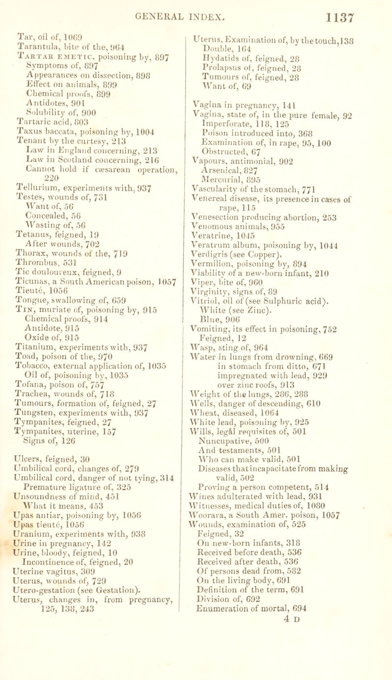 Tar, oil of, 1069 Tarantula, bite of the, 964 Tartar emetic, poisoning by, 807 Symptoms of, 807 Appearances on dissection, 898 Effect on animals, 809 Chemical proofs, 809 Antidotes, 901 Solubility of, 900 Tartaric acid, 808 Taxus baccata, poisoning by, 1004 Tenant by the curtesy, 213 Law in England concerning, 213 Law in Scotland concerning, 218 Cannot hold if caesarean operation, 220 Tellurium, experiments with, 037 Te stes, wounds of, 731 Want of, 56 Concealed, 50 Wasting of, 56 Tetanus, feigned, 10 After wounds, 702 Thorax, wounds of the, 710 Thrombus, 531 Tic douloureux, feigned, 0 Ticunas, a South American poison, 1057 Tieute, 1056 Tongue, swallowing of, 650 Tin, muriate of, poisoning by, 015 Chemical proofs, 914 Antidote, 015 Oxide of, 915 Titanium, experiments with, 937 Toad, poison of the, 970 Tobacco, external application of, 1035 Oil of, poisoning by, 1035 Tofana, poison of, 757 Trachea, wounds of, 713 Tumours, formation of, feigned, 27 Tungsten, experiments with, 937 Tympanites, feigned, 27 Tympanites, uterine, 157 Signs of, 126 Ulcers, feigned, 30 Umbilical cord, changes of, 270 Umbilical cord, danger of not tying, 314 Premature ligature of, 325 Unsoundness of mind, 451 What it means, 453 Upas antiar, poisoning by, 1056 Upas tieute, 1056 Uranium, experiments with, 938 Urine in pregnancy, 142 Urine, bloody, feigned, 10 Incontinence of, feigned, 20 Uterine vagitus, 309 Uterus, wounds of, 720 Utero-gestation (see Gestation). Uterus, changes in, from pregnancy, 125, 138, 243 Uterus, Examination of, by the touch,138 Double, 164 Hydatids of, feigned, 28 Prolapsus of, feigned, 28 Tumours of, feigned, 28 Want of, 60 Vagina in pregnancy, 141 Vagina, state of, in the pure female, 92 Imperforate, 118, 125 Poison introduced into, 368 Examination of, in rape, 95, 100 Obstructed, 67 Vapours, antimonial, 902 Arsenical, 827 Mercurial, 895 Vascularity of the stomach, 771 Venereal disease, its presence in cases of rape,115 Venesection producing abortion, 253 Venomous animals, 955 Veratrine, 1045 Veratrum album, poisoning by, 1044 Verdigris (see Copper). Vermilion, poisoning by, 894 Viability of a new-born infant, 210 Viper, bite of, 060 Virginity, signs of, 89 Vitriol, oil of (see Sulphuric acid). White (see Zinc). Blue, 006 Vomiting, its effect in poisoning, 752 Feigned, 12 Wasp, sting of, 964 Water in lungs from drowning, 669 in stomach from ditto, 671 impregnated with lead, 929 over zinc roofs, 013 Weight of the lungs, 286, 288 Wei Is, danger of descending, 610 Wheat, diseased, 1064 Wh ite lead, poisoning by, 025 Wills, leg&l requisites of, 501 Nuncupative, 500 And testaments, 501 Who can make valid, 501 Diseases that incapacitate from making valid, 502 Proving a person competent, 514 Wines adulterated with lead, 931 Witnesses, medical duties of, 1080 Woorara, a South Amer. poison, 1057 Wounds, examination of, 525 Feigned, 32 On new-born infants, 318 Received before death, 536 Received after death, 536 Of persons dead from, 582 On the living body, 601 Definition of the term, 601 Division of, 602 Enumeration of mortal, 694 4 D