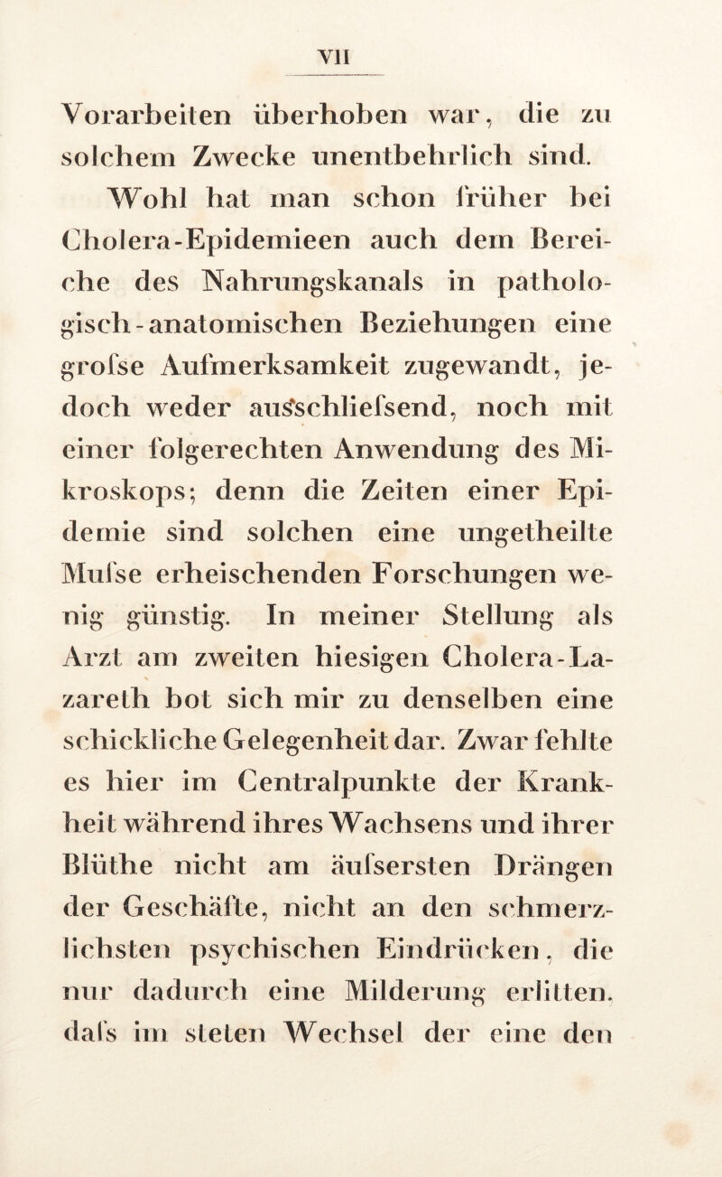 Vorarbeiten überhoben war, die zu solchem Zwecke unentbehrlich sind. V^obl hat man schon Irüher bei Cholera-Epidemieen auch dem Berei- che des Nahrungskanals in patholo- gisch-anatomischen Beziehungen eine grofse Aufmerksamkeit zugewandt, je- doch weder au^schliefsend, noch mit einer folgerechten Anwendung des Mi- kroskops; denn die Zeiten einer Epi- demie sind solchen eine ungetheilte Mufse erheischenden Forschungen we- nig günstig. In meiner Stellung als Arzt am zweiten hiesigen Cholera-La- N zareth bot sich mir zu denselben eine schickliche Gelegenheit dar. Zwar fehlte es hier im Centralpunkte der Krank- heit während ihres Wachsens und ihrer Blüthe nicht am äufsersten Drängen der Geschäfte, nicht an den si'hmerz- lichsten psychischen Eindrücken, die nur dadurch eine Milderung erlitten, dal’s im steten Wechsel der eine den