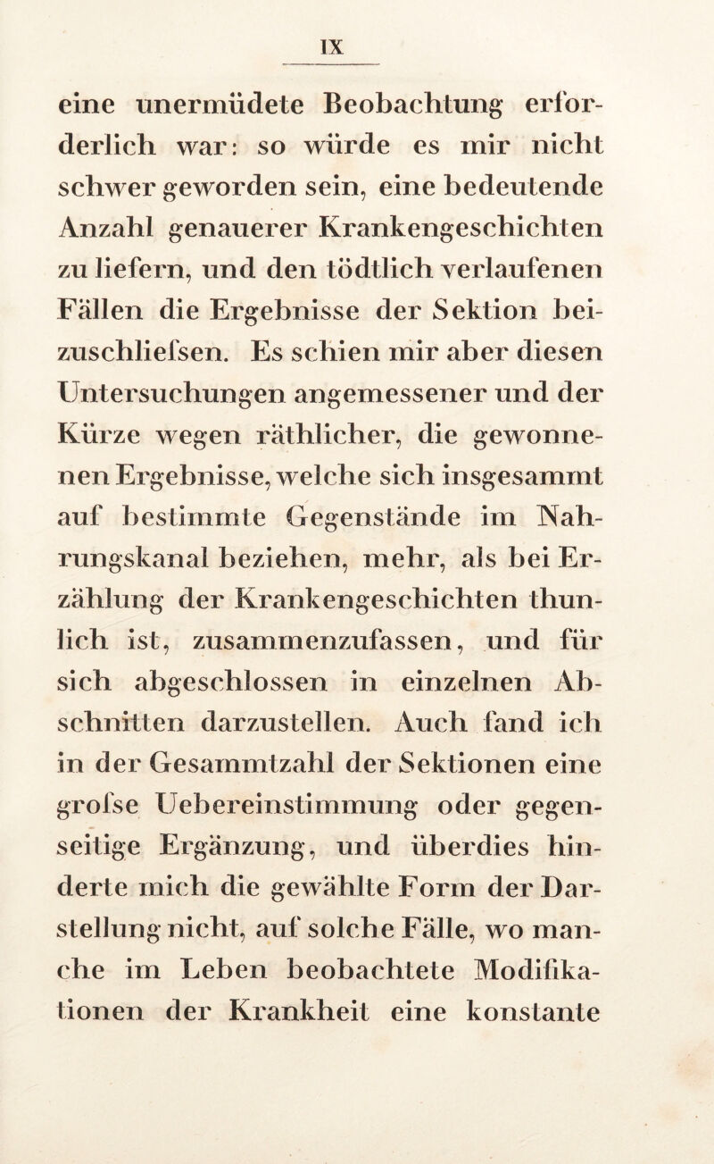 eine unerniüdete Beobachtung erfor- derlich war: so würde es mir nicht schwer geworden sein, eine bedeutende Anzahl genauerer Krankengeschichten zu liefern, und den tödtlich verlaufenen Fällen die Ergebnisse der Sektion bei- zuschliefsen. Es schien mir aber diesen Untersuchungen angemessener und der Kürze wegen räthlicher, die gewonne- nen Ergebnisse, welche sich insgesammt auf bestimmte Gegenstände im Nah- rungskanal beziehen, mehr, als bei Er- zählung der Krankengeschichten thun- lich ist, zusammenzufassen, und für sich abgeschlossen in einzelnen Ab- schnitten darzustellen. Auch fand ich in der Gesarnmtzahl der Sektionen eine grofse Uebereinstimmung oder gegen- seitige Ergänzung, und überdies hin- derte mich die gewählte Form der Dar- stellung nicht, auf solch e Fälle, wo man- che im Leben beobachtete Modifika- tionen der Krankheit eine konstante