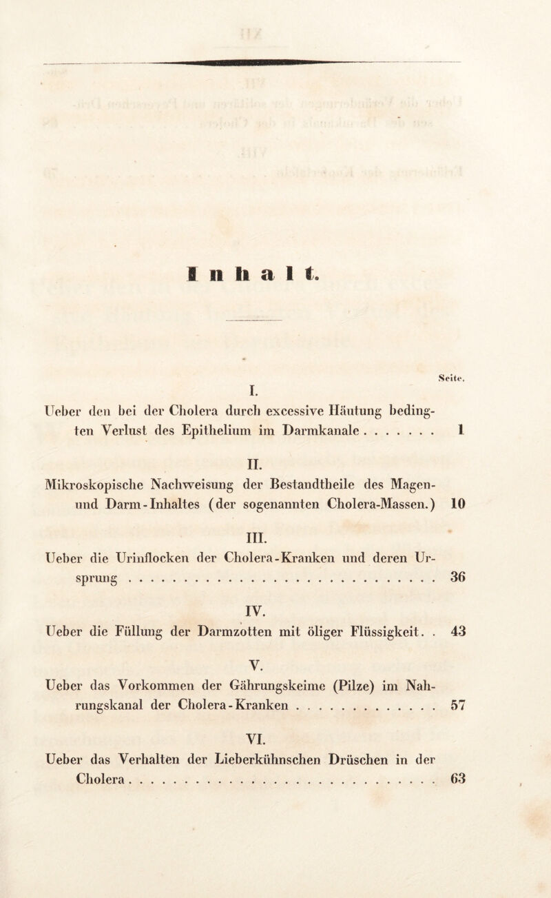 I. Ueber den bei der Cholera durch excessive Häutung beding- ten Verlust des Epithelium im Darmkanale 1 II. Mikroskopische Nachweisung der Bestandtheile des Magen- und Darm - Inhaltes (der sogenannten Cholera-Massen.) 10 III. Ueber die Urinflocken der Cholera-Kranken und deren Ur- sprung 36 IV. Ueber die Füllung der Darmzotten mit öliger Flüssigkeit. . 43 V. Ueber das Vorkommen der Gährungskeime (Pilze) im Nah- rungskanal der Cholera - Kranken 57 VI. Ueber das Verhalten der Lieb erkühn sehen Drüschen in der Cholera 63