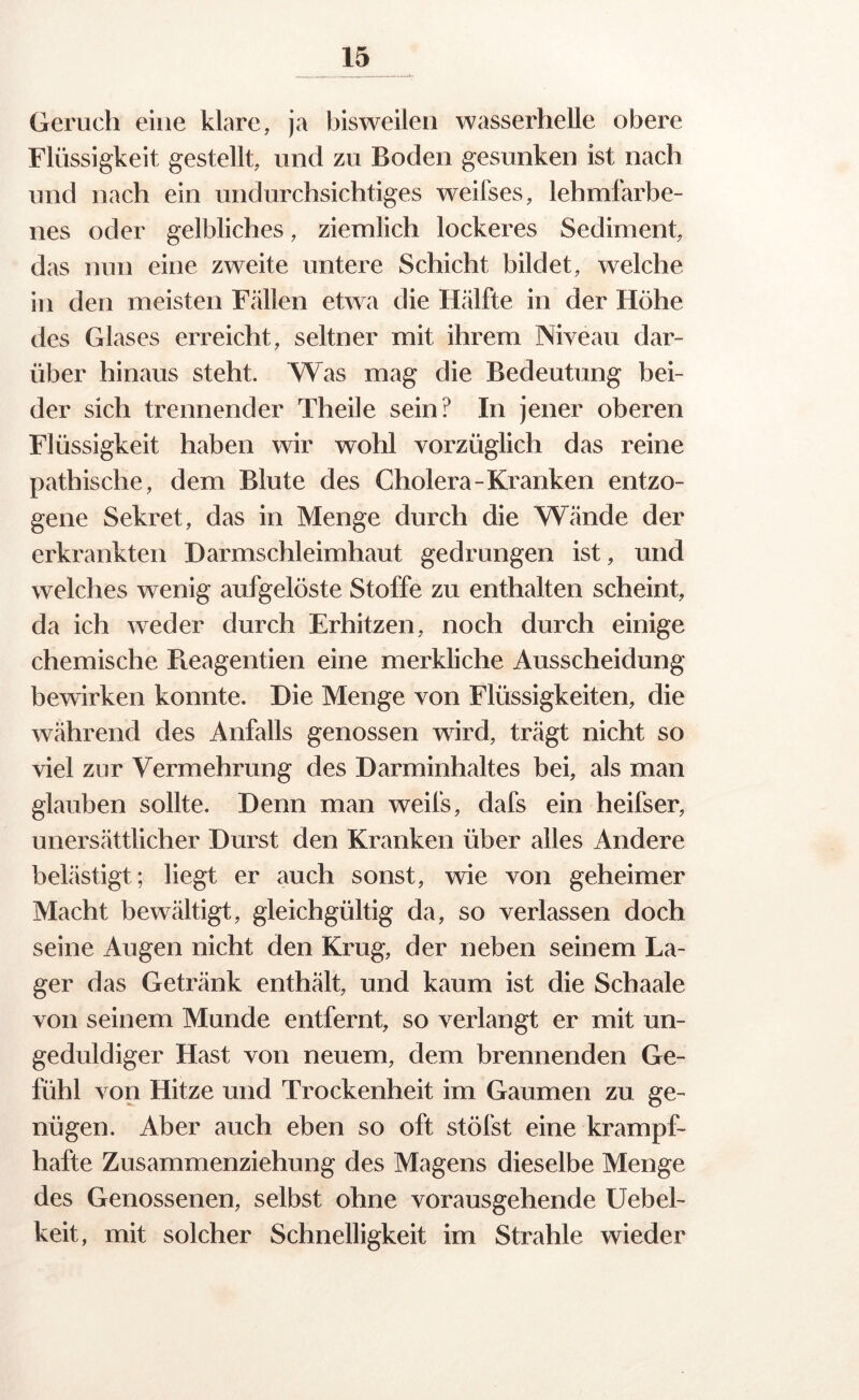 Geruch eine klare, ja bisweilen wasserhelle obere Flüssigkeit gestellt, und zu Boden gesunken ist nach und nach ein undurchsichtiges weilses, lehmfarbe- nes oder gelbliches, ziemlich lockeres Sediment, das nun eine zweite untere Schicht bildet, welche in den meisten Fällen etwa die Hälfte in der Höhe des Glases erreicht, seltner mit ihrem Niveau dar- über hinaus steht. Was mag die Bedeutung bei- der sich trennender Theile sein? In jener oberen Flüssigkeit haben wir wohl vorzüglich das reine pathische, dem Blute des Cholera-Kranken entzo- gene Sekret, das in Menge durch die Wände der erkrankten Darmschleimhaut gedrungen ist, und welches wenig aufgelöste Stoffe zu enthalten scheint, da ich weder durch Erhitzen, noch durch einige chemische Pteagentien eine merkliche Ausscheidung bewirken konnte. Die Menge von Flüssigkeiten, die während des Anfalls genossen wird, trägt nicht so viel zur Vermehrung des Darminhaltes bei, als man glauben sollte. Denn man weifs, dafs ein heifser, unersättlicher Durst den Kranken über alles Andere belästigt; liegt er auch sonst, wie von geheimer Macht bewältigt, gleichgültig da, so verlassen doch seine Augen nicht den Krug, der neben seinem La- ger das Getränk enthält, und kaum ist die Sch aale von seinem Munde entfernt, so verlangt er mit un- geduldiger Hast von neuem, dem brennenden Ge- fühl von Hitze und Trockenheit im Gaumen zu ge- nügen. Aber auch eben so oft stöfst eine krampf- hafte Zusammenziehung des Magens dieselbe Menge des Genossenen, selbst ohne vorausgehende Uebel- keit, mit solcher Schnelligkeit im Strahle wieder