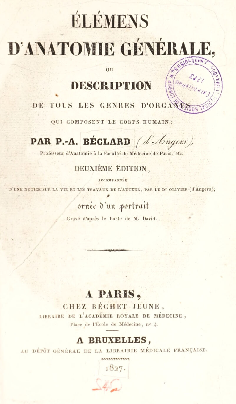 D’ANATOMIE GENERALE ou DESCRIPTION ts DE TOUS LES GENRES D’ORGÀ QUI COMPOSENT LE CORPS HUMAIN; PAR P.-A. BEC LARD f c/J, Professeur d’Anatomie à la Faculté de Médecine de Paris, etc. DEUXIÈME ÉDITION, ACCOMPAGNtE D’UNE notice sut, la vie et les travaux de l’auteur, PAR LE Dr OLIVIER (d’Angers); A ornce un portrait Gravé d’après le buste de M. David. A PARIS, CHEZ, RÉC H ET JEUNE, LIBRAIRE I)E l’aCADÉMIE ROYALE DE MEDECINE, riace de l’École de Médecine, no 4- A BRUXELLES, AU DEPOT GÉNÉRAL DE LA LIBRAIRIE MEDICALE FRANÇAISE.