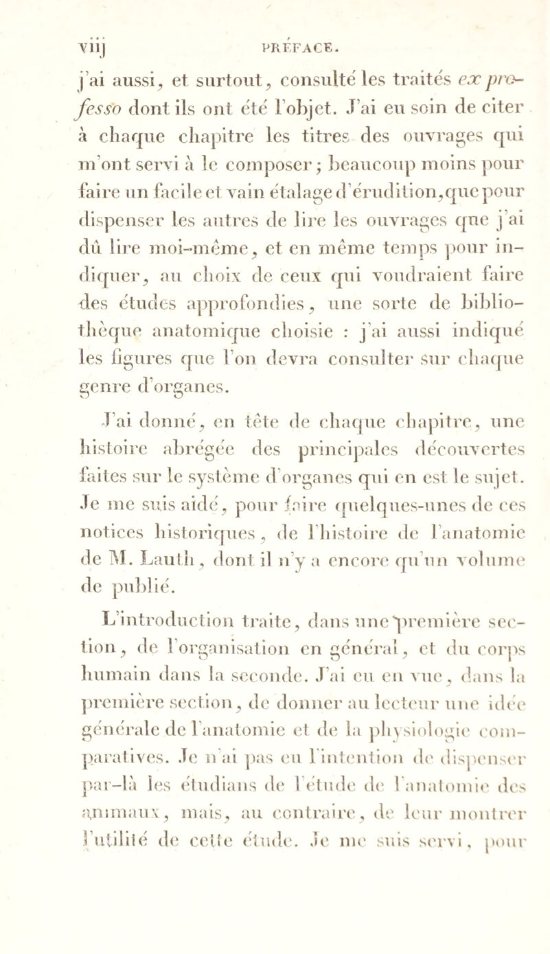 Y11] j ai aussi, et surtout, consulte les traités ex pro¬ fessa dont ils ont été l’objet. J’ai eu soin de citer à chaque chapitre les titres des ouvrages qui m’ont servi à le composer; beaucoup moins pour faire un facile et vain étalage d érud ition,que pour dispenser les autres de lire les ouvrages que j ai dû lire moi-même, et en même temps pour in¬ diquer, au choix de ceux qui voudraient faire des études approfondies, une sorte de biblio¬ thèque anatomique choisie : j ai aussi indiqué les ligures que I on devra consulter sur chaque genre d’organes. J ai donné, en tête de chaque chapitre, une histoire abrégée des principales découvertes faites sur le système d organes qui en est le sujet. Je me suis aidé, pour faire quelques-unes de ces notices historiques, de l’histoire de l’anatomie de M. Lautii, dont il n’y a encore qu’un volume de publié. L introduction traite, dans une “'première sec¬ tion, de l’organisation en général, et du corps humain dans la seconde. J’ai eu en vue, dans la première section, de donner au lecteur une idée générale de l’anatomie et de la physiologie com¬ paratives. Je n ai pas eu l'intention de dispenser par-là les étudions de l’étude ch' l'anatomie des animaux, mais, au contraire, de leur montrer futilité de cette étude. Je me suis servi, pour
