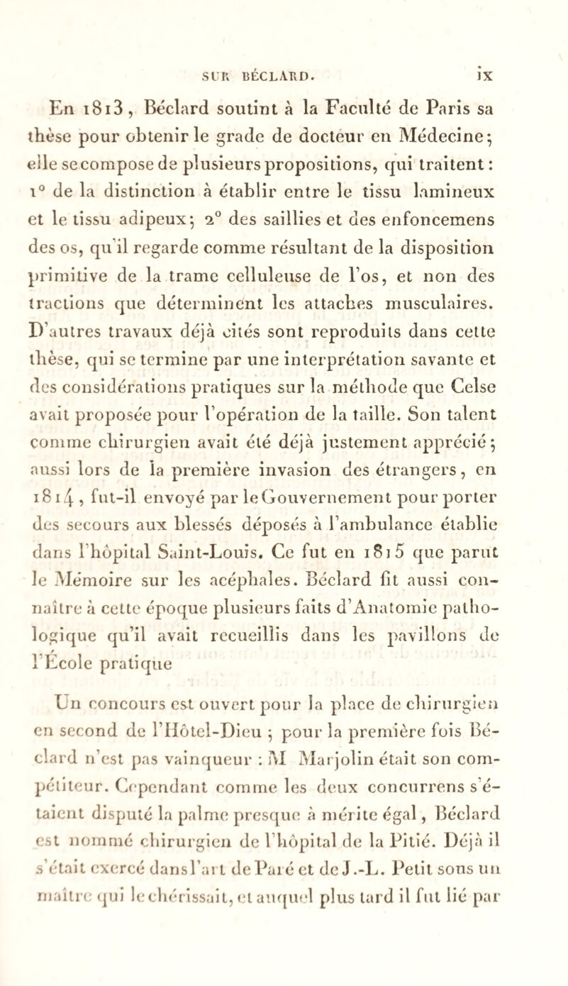 En 1813, Béclard soutint à la Faculté de Paris sa thèse pour obtenir le grade de docteur en Médecine; eile secompose de plusieurs propositions, qui traitent: i° de la distinction à établir entre le tissu lnmineux et le tissu adipeux; i° des saillies et des enfoncemens des os, qu il regarde comme résultant de la disposition primitive de la trame celluleuse de l os, et non des tractions que déterminent les attaches musculaires. D’autres travaux déjà cités sont reproduits dans cette thèse, qui se termine par une interprétation savante et des considérations pratiques sur la méthode que Celse avait proposée pour l’opération de la taille. Son talent comme chirurgien avait été déjà justement apprécié; aussi lors de la première invasion des étrangers, en 18 14 , fut-il envoyé par le Gouvernement pour porter des secours aux blessés déposés à l’ambulance établie dans l’hôpital Saint-Louis. Ce fut en 181 5 que parut le Mémoire sur les acéphales. Béclard fit aussi con¬ naître à cette époque plusieurs faits d’Anatomie patho¬ logique qu’il avait recueillis dans les pavillons de l’École pratique Un concours est ouvert pour la place de chirurgien en second de l’Hôtel-Dieu ; pour la première fois Bé¬ clard n’est pas vainqueur : M Marjolin était son com¬ pétiteur. Cependant comme les deux concnrrens s’é¬ taient disputé la palme presque à mérite égal, Béclard est nommé chirurgien de 1 hôpital de la Pitié. Déjà il s’était exercé dans l’art dePaié et de J.-L. Petit sous un maître qui le chérissait, et auquel plus tard il fut lié par
