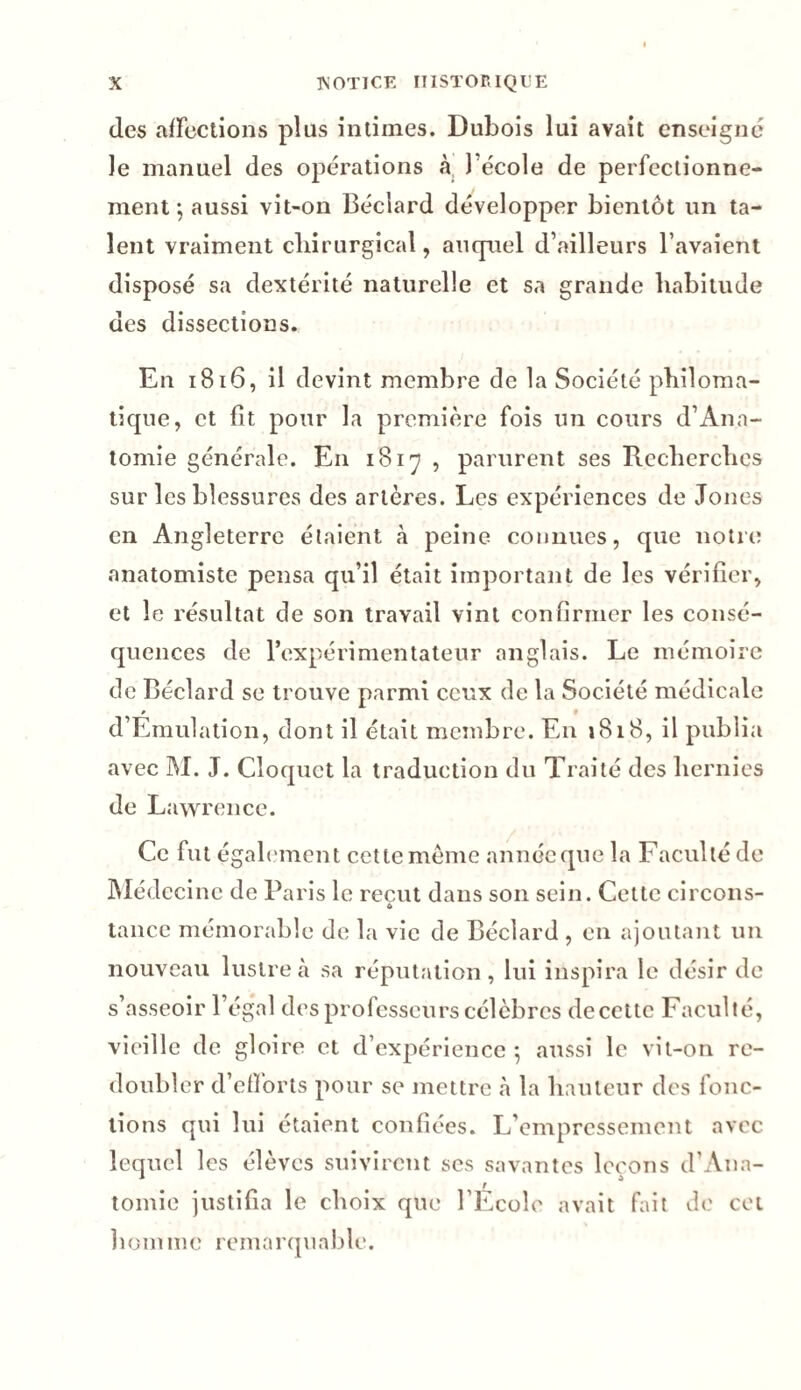 des affections plus intimes. Dubois lui avait enseigné le manuel des opérations à l’école de perfectionne¬ ment -, aussi vit-on Béciard développer bientôt un ta¬ lent vraiment chirurgical, auquel d’ailleurs l avaient disposé sa dextérité naturelle et sa grande habitude des dissections. En 1816, il devint membre de la Société philoma¬ tique, et fît pour la première fois un cours d’Ana¬ tomie générale. En 1817 , parurent ses Recherches sur les blessures des artères. Les expériences de Jones en Angleterre étaient à peine connues, que notre anatomiste pensa qu’il était important de les vérifier, et le résultat de son travail vint confirmer les consé¬ quences de l’expérimentateur anglais. Le mémoire de Béciard se trouve parmi ceux de la Société médicale * d’Emulation, dont il était membre. E11 1818, il publia avec M. J. Cloquct la traduction du Traité des hernies de Lawrence. Ce fut égalemen t cette meme année que la Faculté de Médecine de Paris le reçut dans son sein. Cette circons- tance mémorable de la vie de Béciard , en ajoutant un nouveau lustre à sa réputation, lui inspira le désir de s’asseoir l’égal des professeurs célèbres decettc Faculté, vieille de gloire et d’expérience *, aussi le vit-on re¬ doubler d’efforts pour se mettre à la hauteur des fonc¬ tions qui lui étaient confiées. L’empressement avec lequel les élèves suivirent ses savantes leçons d'Ana- tomie justifia le choix que l’Ecole avait fait de cet homme remarquable.