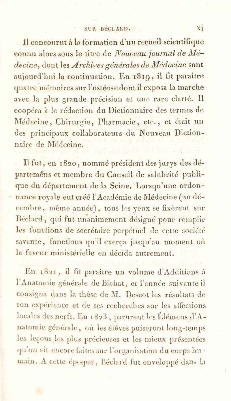 Il concourut à la formation d’un recueil scientifique connu alors sous le titre de Nouveau journal de Mé¬ decine, dont les Archives générales de Médecine sont aujourd’hui Ja continuation. En 1819, il fit paraître quatre mémoires sur l’ostéosedont il exposa la marche avec la plus grande précision et une rare clarté. Il coopéra à la rédaction du Dictionnaire des termes de Médecine, Chirurgie, Pharmacie, etc., et était un des principaux collaborateurs du Nouveau Diction¬ naire de Médecine. Il fut, en 1820, nommé président des jurys des dé- parteméns et membre du Conseil de salubrité publi¬ que du département de la Seine. Lorsqu’une ordon¬ nance royale eut créé l’Académie de Médecine (20 dé¬ cembre, même année), tous les yeux se fixèrent sur Béclard, qui fut unanimement désigné pour remplir les fonctions de secrétaire perpétuel de cette société savante, fonctions qu'il exerça jusqu’au moment où la faveur ministérielle en décida autrement. En 1821, il fit paraître un volume d’Additions à 1 Anatomie générale de Bichat, et l’année suivante il consigna dans la thèse de M. Descot les résultats de son expérience et de ses recherches sur les affections locales des nerfs. En 1828 , parurent les Élémens d’A- natomie générale, où les élèves puiseront long-temps les leçons les plus précieuses et les mieux présentées qu on ait encore faites sur l’organisation du corps lui - main. A cette époque, Béclard fut enveloppé dans la