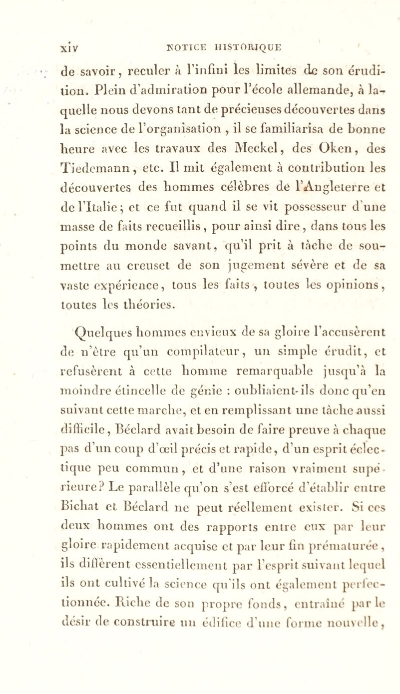 de savoir, reculer à l'infini les limites de son érudi¬ tion. Plein d’admiration pour l’école allemande, à la¬ quelle nous devons tant de précieuses découvertes dans la science de l’organisation , il se familiarisa de bonne lieure avec les travaux des Meckel, des Oken, des Tiedemann, etc. Il mit également à contribution les découvertes des hommes célèbres de l’Angleterre et de l’Italie; et ce fut quand il se vit possesseur d une masse de faits recueillis, pour ainsi dire, dans tous les points du monde savant, qu’il prit à tache de sou¬ mettre au creuset de son jugement sévère et de sa vaste expérience, tous les faits , toutes les opinions, toutes les théories. Quelques hommes envieux de sa gloire l’accusèrent de n’ètre qu’un compilateur, un simple érudit, et refusèrent à cette homme remarquable jusqu’à la moindre étincelle de génie : oubliaient'ils donc qu’en suivant cette marche, et en remplissant une tâche aussi difficile, Béclard avait besoin de faire preuve à chaque pas d’un coup d’œil précis et rapide, d’un esprit éclec¬ tique peu commun, et d’une raison vraiment supé Bicliat et Béclard 11c peut réellement exister. Si ces deux hommes ont des rapports entre eux par leur gloire rapidement acquise et par leur fin prématurée, ils difïerent essentiellement par l’esprit suivant lequel ils ont cultivé la science qu ils ont également perlcc- tionnée. Riche de son propre fonds, entraîné parle désir de construire un édifice d une forme nouvelle,