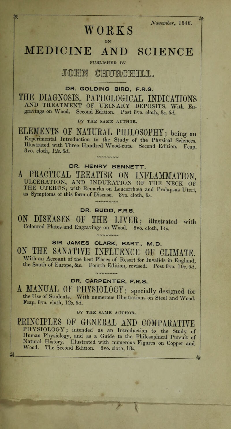 November, 1846. WORKS ON MEDICINE AND SCIENCE PUBLISHED BY MHM (DMUMMELLo DR. GOLDING BIRD, F.R.S. THE DIAGNOSIS, PATHOLOGICAL INDICATIONS AND TREATMENT OF URINARY DEPOSITS. With En¬ gravings on Wood. Second Edition. Post 8vo. cloth, 8s. 6d. BY THE SAME AUTHOR. ELEMENTS OF NATUBAL PHILOSOPHY; being an Experimental Introduction to the Study of the Physical Sciences. Illustrated with Three Hundred Wood-cuts. Second Edition. Fcap. 8vo. cloth, 12s. 6d. DR. HENRY BENNETT. A PEACTTCAL TREATISE ON INFLAMMATION, ULCERATION, AND INDURATION OF THE NECK OF THE UTERUS; with Remarks on Leucorrhoea and Prolapsus Uteri, as Symptoms of this form of Disease. 8vo. cloth, 6s. DR. BUDD, F.R.S. ON DISEASES OF THE LIYEB; illustrated with Coloured Plates and Engravings on Wood. 8vo. cloth, 14s. SIR JAMES CLARK, BART., M. D. ON THE SANATIVE INFLUENCE OF CLIMATE. With an Account of the best Places of Resort for Invalids in England, the South of Europe, &c. Fourth Edition, revised. Post 8vo. 10s. 6d. DR. CARPENTER, F.R.S. A MANUAL 01 PHYSIOLOGY ; specially designed for the Use of Students. With numerous Illustrations on Steel and Wood. Fcap. 8vo. cloth, 12s. Gd. BY THE SAME AUTHOR. PRINCIPLES OF GENERAL AND COMPARATIVE PHYSIOLOGY; intended as an Introduction to the Study of Human Physiology, and as a Guide to the Philosophical Pursuit of Natural History. Illustrated with numerous Figures on Copper and Wood. The Second Edition. 8vo. cloth, 18s.