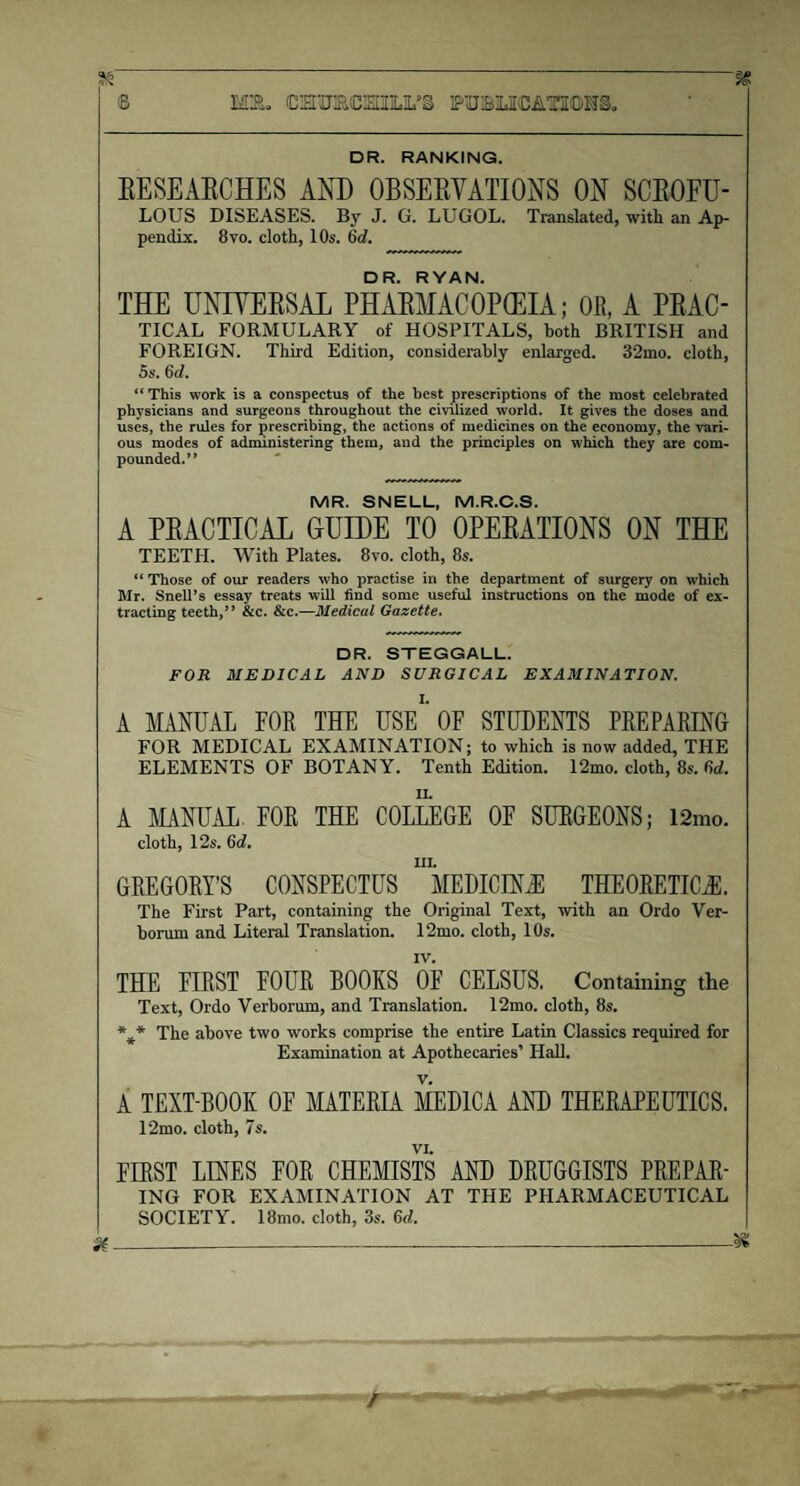 95' ® MB. CHUECHIILIL,>§ PUIBLICATIOTS. DR. RANKING. EESEAECHES AND OBSEEVATIONS ON SCEOFU- LOUS DISEASES. By J. G. LUGOL. Translated, with an Ap¬ pendix. 8vo. cloth, 10s. 6d. DR. RYAN. THE UNIYEESAL PHAEMACOPCEIA; OR, A PEAC- TICAL FORMULARY of HOSPITALS, both BRITISH and FOREIGN. Third Edition, considerably enlarged. 32mo. cloth, 5s. 6cl. “ This work is a conspectus of the best prescriptions of the most celebrated physicians and surgeons throughout the civilized world. It gives the doses and uses, the rules for prescribing, the actions of medicines on the economy, the vari¬ ous modes of administering them, and the principles on which they are com¬ pounded. ” MR. SNELL, M.R.C.S. A PEACTICAL GUIDE TO 0PEEATI0NS ON THE TEETH. With Plates. 8vo. cloth, 8s. “ Those of our readers who practise in the department of surgery on which Mr. Snell’s essay treats will find some useful instructions on the mode of ex¬ tracting teeth,” &c. &c.—Medical Gazette. DR. STEGGALL. FOR MEDICAL AND SURGICAL EXAMINATION. A MANUAL FOR THE USE1’ OF STUDENTS PREPARING FOR MEDICAL EXAMINATION; to which is now added, THE ELEMENTS OF BOTANY. Tenth Edition. 12mo. cloth, 8s. 6d. A MANUAL, FOR THE COLLEGE OF SURGEONS; 12mo. cloth, 12s. 6d. m. GREGORY’S CONSPECTUS MEDICINE® THEORETICAL The First Part, containing the Original Text, with an Ordo Ver- borum and Literal Translation. 12mo. cloth, 10s. THE FIRST FOUR BOOKS OF CELSUS. Containing the Text, Ordo Verborum, and Translation. 12mo. cloth, 8s. *¥* The above two works comprise the entire Latin Classics required for Examination at Apothecaries’ Hall. A TEXT-BOOK OF MATERIA MED1CA AND THERAPEUTICS. 12mo. cloth, 7s. VI. FIRST LINES FOR CHEMISTS AND DRUGGISTS PREPAR¬ ING FOR EXAMINATION AT THE PHARMACEUTICAL SOCIETY. 18mo. cloth, 3s. 6<L -X /