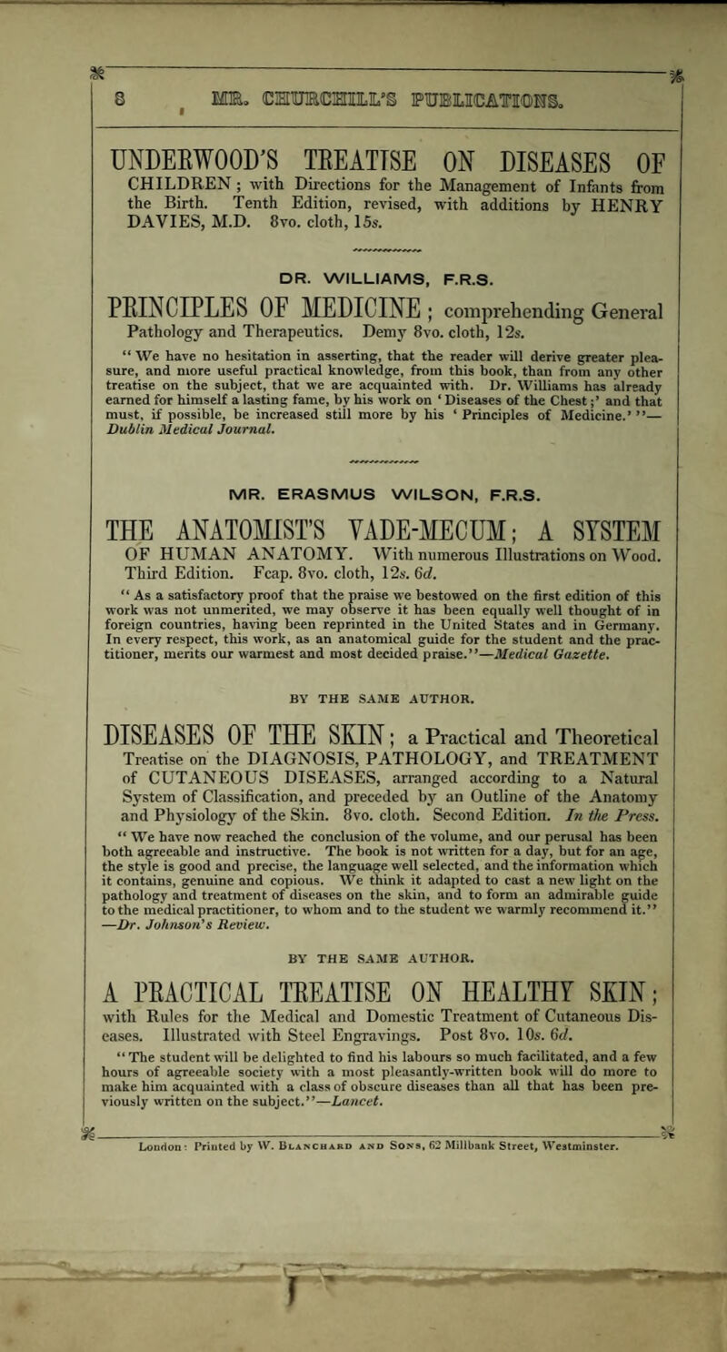 & -----16 8 MEL CMTOOTIIX’S PUBLICATIONS. UNDERWOOD’S TREATISE ON DISEASES OF CHILDREN ; with Directions for the Management of Infants from the Birth. Tenth Edition, revised, with additions by HENRY DAVIES, M.D. 8vo. cloth, 15s. DR. WILLIAMS, F.R.S. PRINCIPLES OF MEDICINE ; comprehending General Pathology and Therapeutics. Demy 8vo. cloth, 12s. “ We have no hesitation in asserting, that the reader will derive greater plea¬ sure, and more useful practical knowledge, from this book, than from any other treatise on the subject, that we are acquainted with. Dr. Williams has already earned for himself a lasting fame, by his work on ‘ Diseases of the Chestand that must, if possible, be increased still more by his ‘ Principles of Medicine.’ ”— Dublin Medical Journal. MR. ERASMUS WILSON, F.R.S, THE ANATOMIST’S VADE-MECUM; A SYSTEM OF HUMAN ANATOMY. With numerous Illustrations on Wood. Third Edition. Fcap. 8vo. cloth, 12s. 6d. “As a satisfactory proof that the praise we bestowed on the first edition of this work was not unmerited, we may observe it has been equally well thought of in foreign countries, having been reprinted in the United States and in Germany. In every respect, this work, as an anatomical guide for the student and the prac¬ titioner, merits our warmest and most decided praise.”—Medical Gazette. BY THE SAME AUTHOR. DISEASES OF THE SKIN; a Practical and Theoretical Treatise on the DIAGNOSIS, PATHOLOGY, and TREATMENT of CUTANEOUS DISEASES, arranged according to a Natural System of Classification, and preceded by an Outline of the Anatomy and Physiology of the Skin. 8vo. cloth. Second Edition, In the Press. “ We have now reached the conclusion of the volume, and our perusal has been both agreeable and instructive. The book is not written for a day, but for an age, the style is good and precise, the language well selected, and the information which it contains, genuine and copious. We think it adapted to cast a new7 light on the pathology and treatment of diseases on the skin, and to form an admirable guide to the medical practitioner, to w'hom and to the student we warmly recommend it.” —Dr. Johnson's Review. BY THE SAME AUTHOR. A PRACTICAL TREATISE ON HEALTHY SKIN; with Rules for the Medical and Domestic Treatment of Cutaneous Dis¬ eases. Illustrated with Steel Engravings. Post 8vo. 10s. 6d. “The student will be delighted to find his labours so much facilitated, and a few hours of agreeable society with a most pleasantly-written book will do more to make him acquainted with a class of obscure diseases than all that has been pre¬ viously written on the subject.”—Lancet. ----—.—- London: Printed by W. Blanchard and Sons, 62 Millbank Street, Westminster.