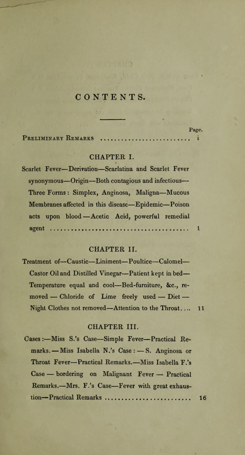 CONTENTS. Page. Preliminary Remarks . i CHAPTER I. Scarlet Fever—Derivation—Scarlatina and Scarlet Fever synonymous—Origin—Both contagious and infectious— Three Forms: Simplex, Anginosa, Maligna—Mucous Membranes affected in this disease—Epidemic—Poison acts upon blood—Acetic Acid, powerful remedial agent . 1 CHAPTER II. Treatment of—Caustic—Liniment—Poultice—Calomel— Castor Oil and Distilled Vinegar—Patient kept in bed— Temperature equal and cool—Bed-furniture, &c., re¬ moved — Chloride of Lime freely used — Diet — Night Clothes not removed—Attention to the Throat_ 11 CHAPTER III. Cases:—Miss S.’s Case—Simple Fever—Practical Re¬ marks.— Miss Isabella N.’s Case: — S. Anginosa or Throat Fever—Practical Remarks.—Miss Isabella F.’s Case — bordering on Malignant Fever — Practical Remarks.—Mrs. F.’s Case—Fever with great exhaus¬