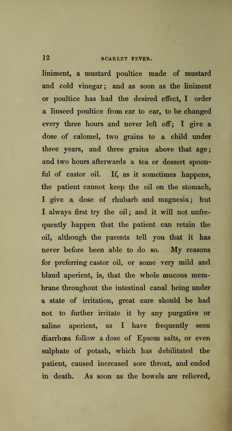 liniment, a mustard poultice made of mustard and cold vinegar; and as soon as the liniment or poultice has had the desired effect, I order a linseed poultice from ear to ear, to be changed every three hours and never left off; I give a dose of calomel, two grains to a child under three years, and three grains above that age; and two hours afterwards a tea or dessert spoon¬ ful of castor oil. If, as it sometimes happens, the patient cannot keep the oil on the stomach, I give a, dose of rhubarb and magnesia; but I always first try the oil; and it will not unfre- quently happen that the patient can retain the oil, although the parents tell you that it has never before been able to do so. My reasons for preferring castor oil, or some very mild and bland aperient, is, that the whole mucous mem¬ brane throughout the intestinal canal being under a state of irritation, great care should be had not to further irritate it by any purgative or saline aperient, as I have frequently seen diarrhoea follow a dose of Epsom salts, or even sulphate of potash, which has debilitated the patient, caused increased sore throat, and ended in death. As soon as the bowels are relieved,