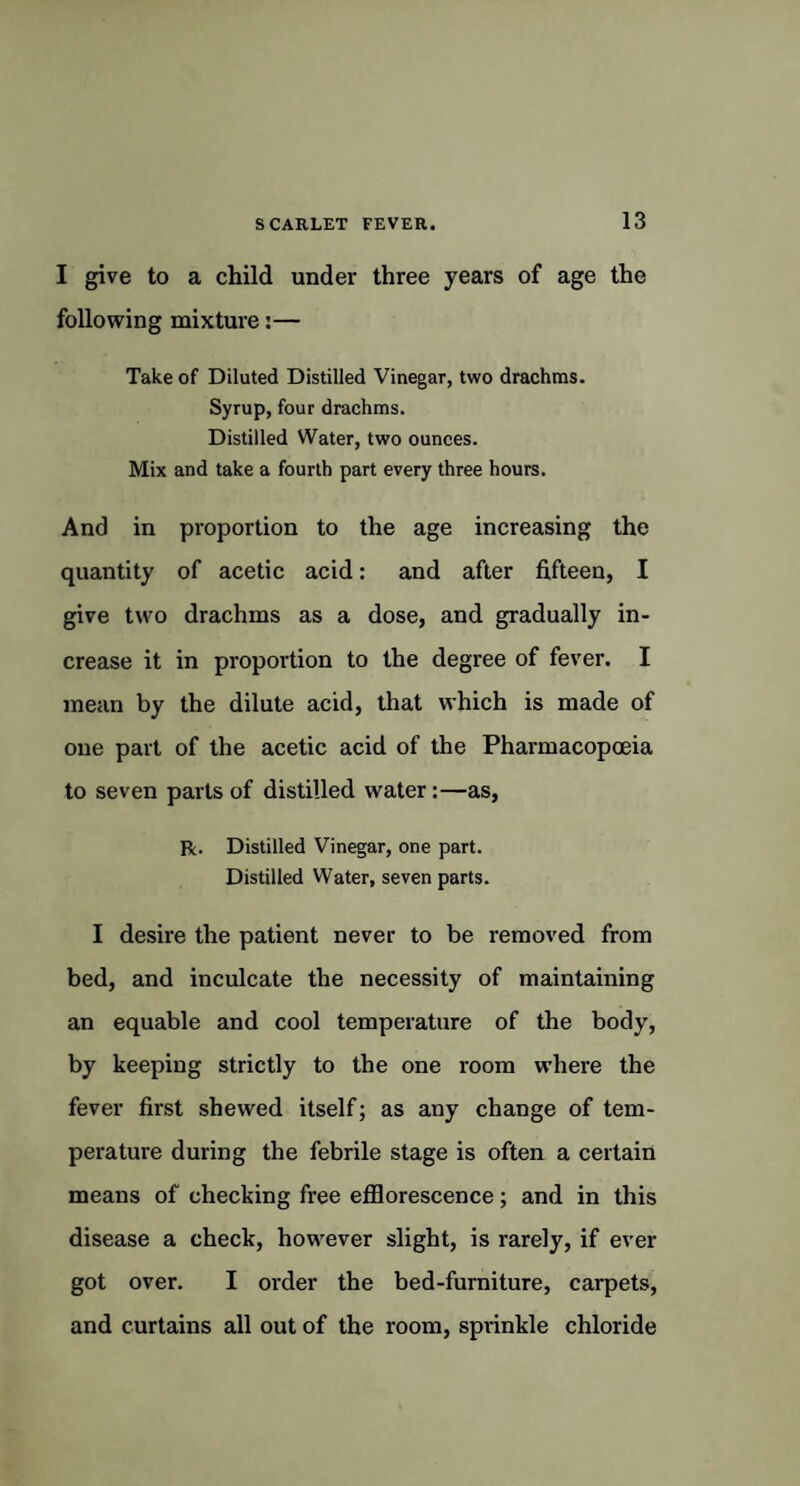 I give to a child under three years of age the following mixture:— Take of Diluted Distilled Vinegar, two drachms. Syrup, four drachms. Distilled Water, two ounces. Mix and take a fourth part every three hours. And in proportion to the age increasing the quantity of acetic acid: and after fifteen, I give two drachms as a dose, and gradually in¬ crease it in proportion to the degree of fever. I mean by the dilute acid, that which is made of one part of the acetic acid of the Pharmacopoeia to seven parts of distilled water:—as, R. Distilled Vinegar, one part. Distilled Water, seven parts. I desire the patient never to be removed from bed, and inculcate the necessity of maintaining an equable and cool temperature of the body, by keeping strictly to the one room where the fever first shewed itself; as any change of tem¬ perature during the febrile stage is often a certain means of checking free efflorescence; and in this disease a check, however slight, is rarely, if ever got over. I order the bed-furniture, carpets, and curtains all out of the room, sprinkle chloride