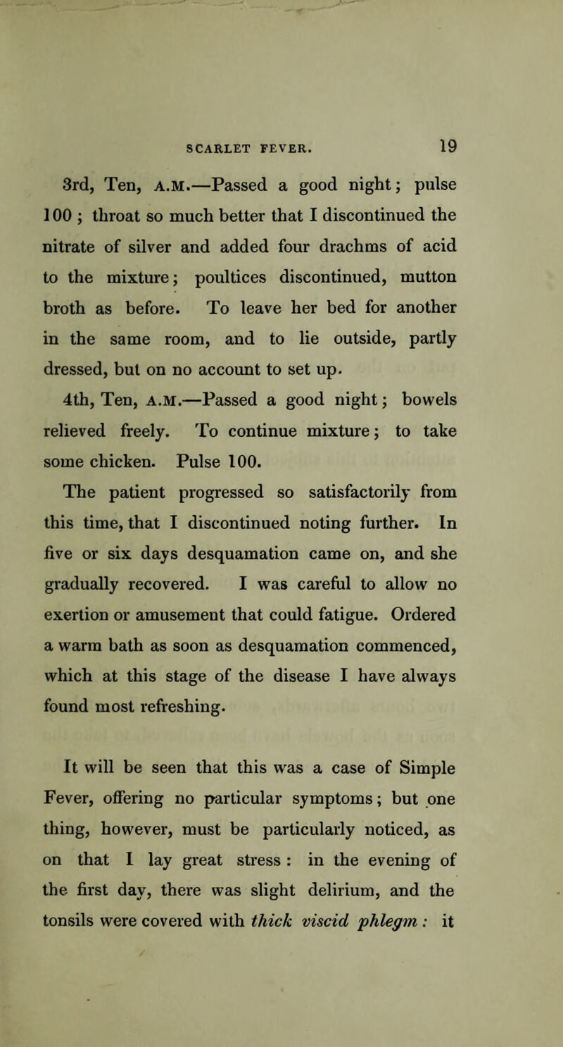 3rd, Ten, A.M.—Passed a good night; pulse 100 ; throat so much better that I discontinued the nitrate of silver and added four drachms of acid to the mixture; poultices discontinued, mutton broth as before. To leave her bed for another in the same room, and to lie outside, partly dressed, but on no account to set up. 4th, Ten, a.m.—Passed a good night; bowels relieved freely. To continue mixture; to take some chicken. Pulse 100. The patient progressed so satisfactorily from this time, that I discontinued noting further. In five or six days desquamation came on, and she gradually recovered. I was careful to allow no exertion or amusement that could fatigue. Ordered a warm bath as soon as desquamation commenced, which at this stage of the disease I have always found most refreshing. It will be seen that this was a case of Simple Fever, offering no particular symptoms; but one thing, however, must be particularly noticed, as on that I lay great stress: in the evening of the first day, there was slight delirium, and the tonsils were covered with thick viscid phlegm : it