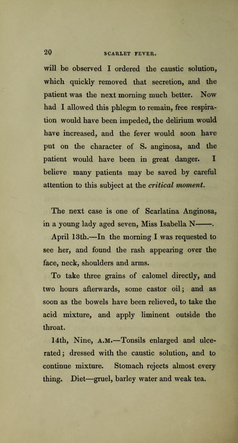will be observed I ordered the caustic solution, which quickly removed that secretion, and the patient was the next morning much better. Now had I allowed this phlegm to remain, free respira¬ tion would have been impeded, the delirium would have increased, and the fever would soon have put on the character of S. anginosa, and the patient would have been in great danger. I believe many patients may be saved by careful attention to this subject at the critical moment. The next case is one of Scarlatina Anginosa, in a young lady aged seven, Miss Isabella N-. April 13th.—In the morning I was requested to see her, and found the rash appearing over the face, neck, shoulders and arms. To take three grains of calomel directly, and two hours afterwards, some castor oil; and as soon as the bowels have been relieved, to take the acid mixture, and apply liminent outside the throat. 14th, Nine, A.M.—Tonsils enlarged and ulce¬ rated ; dressed with the caustic solution, and to continue mixture. Stomach rejects almost every thing. Diet—gruel, barley water and weak tea.