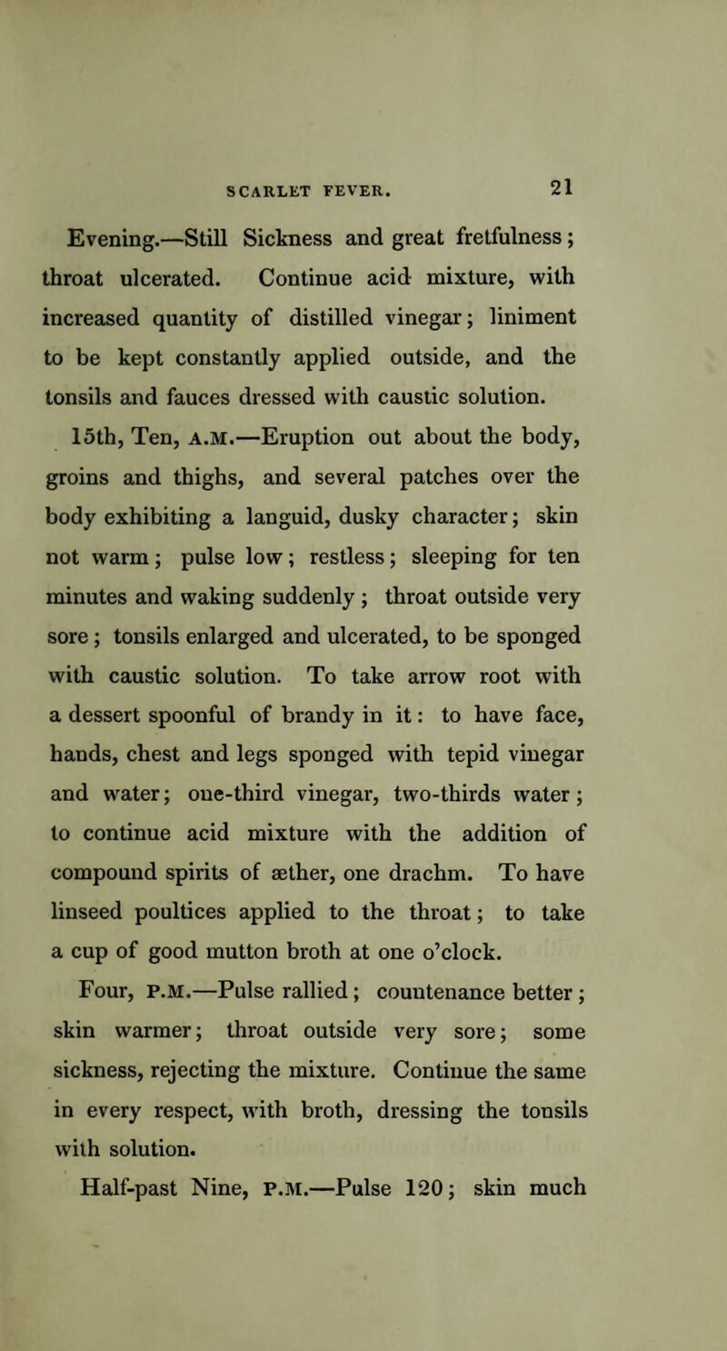 Evening.—Still Sickness and great fretfulness ; throat ulcerated. Continue acid mixture, with increased quantity of distilled vinegar; liniment to be kept constantly applied outside, and the tonsils and fauces dressed with caustic solution. 15th, Ten, a.m.—Eruption out about the body, groins and thighs, and several patches over the body exhibiting a languid, dusky character; skin not warm; pulse low; restless; sleeping for ten minutes and waking suddenly; throat outside very sore ; tonsils enlarged and ulcerated, to be sponged w'ith caustic solution. To take arrow root with a dessert spoonful of brandy in it: to have face, hands, chest and legs sponged with tepid vinegar and water; one-third vinegar, two-thirds water; to continue acid mixture with the addition of compound spirits of aether, one drachm. To have linseed poultices applied to the throat; to take a cup of good mutton broth at one o’clock. Four, p.M.—Pulse rallied; countenance better ; skin warmer; throat outside very sore; some sickness, rejecting the mixture. Continue the same in every respect, with broth, dressing the tonsils with solution. Half-past Nine, P.M.—Pulse 120; skin much