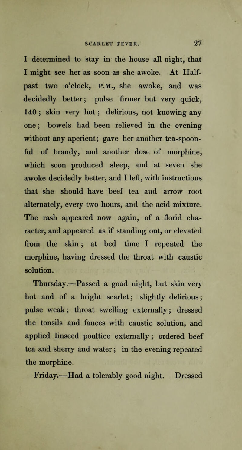 I determined to stay in the house all night, that I might see her as soon as she awoke. At Half¬ past two o’clock, p.m., she awoke, and was decidedly better; pulse firmer but very quick, 140; skin very hot; delirious, not knowing any one; bowels had been relieved in the evening without any aperient; gave her another tea-spoon¬ ful of brandy, and another dose of morphine, which soon produced sleep, and at seven she awoke decidedly better, and I left, with instructions that she should have beef tea and arrow root alternately, every two hours, and the acid mixture. The rash appeared now again, of a florid cha¬ racter, and appeared as if standing out, or elevated from the skin; at bed time I repeated the morphine, having dressed the throat with caustic solution. Thursday.—Passed a good night, but skin very hot and of a bright scarlet; slightly delirious; pulse weak; throat swelling externally; dressed the tonsils and fauces with caustic solution, and applied linseed poultice externally; ordered beef tea and sherry and water; in the evening repeated the morphine. Friday.—Had a tolerably good night. Dressed