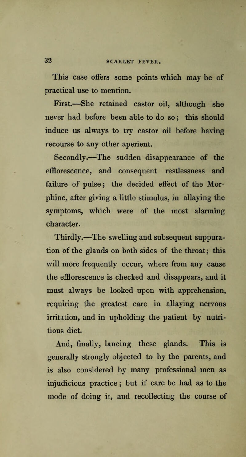 This case offers some points which may be of practical use to mention. First.—She retained castor oil, although she never had before been able to do so; this should induce us always to try castor oil before having recourse to any other aperient. Secondly.—The sudden disappearance of the efflorescence, and consequent restlessness and failure of pulse; the decided effect of the Mor¬ phine, after giving a little stimulus, in allaying the symptoms, which were of the most alarming character. Thirdly.—The swelling and subsequent suppura¬ tion of the glands on both sides of the throat; this will more frequently occur, where from any cause the efflorescence is checked and disappears, and it must always be looked upon with apprehension, requiring the greatest care in allaying nervous irritation, and in upholding the patient by nutri¬ tious diet. And, finally, lancing these glands. This is generally strongly objected to by the parents, and is also considered by many professional men as injudicious practice; but if care be had as to the mode of doing it, and recollecting the course of